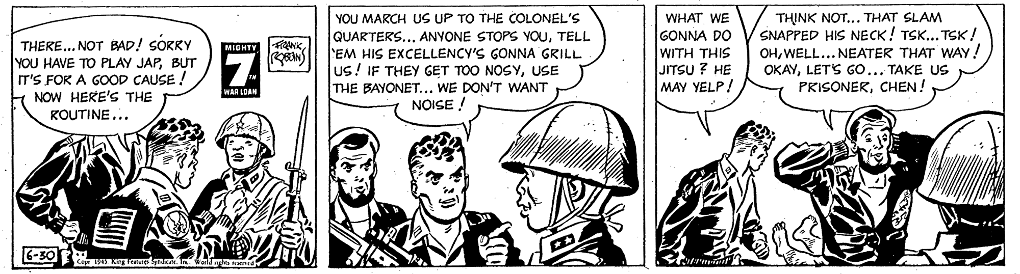 Cartoon OCR: TH?NK NOT... THAT SLAM SNAPPED HIS NECK! TSK... TSK! OHWELL... NEATER THAT WAY! OKAYLETS GO... TAKE US PRISONERCHEN! YOU MARCH US UP TO THE COLONEL'S WHAT WE THERE... NOT BAD! SORRY YOU HAVE TO PLAY JAPBUT IT'S FOR A GOOD CAUSE ! NOW HERE'S THE KOUTINE... QUARTERS..TELL EM HIS EXCELLENCY'S GONNA GRILL Us! IF THEY GET TOO NOSYUSE THE BAYONET... WE DON'T WANT NOISE ! GONNA DO WITH THIS JITSU ? HE MAY YELP! FiRANKMIGHTY WAA LOAN 6-30 TH?NK NOT... THAT SLAM SNAPPED HIS NECK! TSK... TSK! OHWELL... NEATER THAT WAY! OKAYLETS GO... TAKE US PRISONERCHEN! YOU MARCH US UP TO THE COLONEL'S WHAT WE THERE... NOT BAD! SORRY YOU HAVE TO PLAY JAPBUT IT'S FOR A GOOD CAUSE ! NOW HERE'S THE KOUTINE... QUARTERS..ANYONE STOPS YOUTELL EM HIS EXCELLENCY'S GONNA GRILL Us! IF THEY GET TOO NOSYUSE THE BAYONET... WE DON'T WANT NOISE ! GONNA DO WITH THIS JITSU ? HE MAY YELP! FiRANKMIGHTY WAA LOAN 6-30
