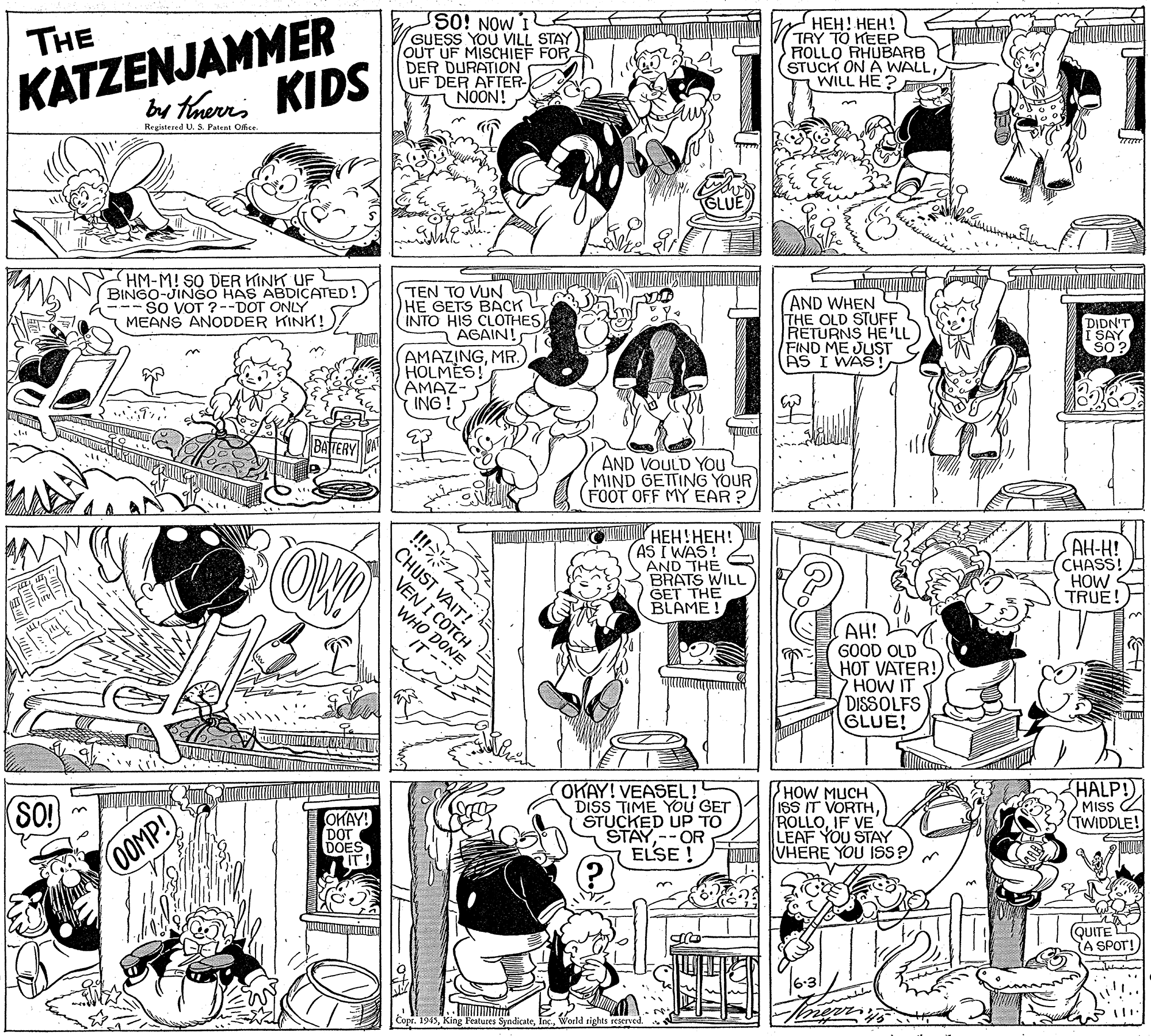 Mammal OCR: KATZENJAMMER by tarns KIDS ???! ???! TRY TO KEEP ROLLO RHUBARB STUCK ON A WALLWILL HE ? So! NOW I GUESS YOU VILL STAY THE DER DURATION UF DER AFTER- NOON! Registered U. S Patent Office HM-M! SO DER KINK UF BINGO-JINGO HAS ABDICATED! --- SO VOT ?--DOT ONLY MEANS ANODDER KINK!)/ TEN TO VUN HE GETS BACK INTO HIS CLOTHES AGAIN! (AND WHEN THE OLD STUFF RETURNS HE 'LL FIND ME JUST G AS I WAS! DIDN'T SAY SO ? AMAZINGMR. HOLMES! AMAZ- ING! AND VOULD You MIND GETTING YOUR (FOOT OFF MY EAR? OWD CHUST VAIT! VEN I COTCH r HEH!HEH! AS I WAS! AND THE BRATS WILL GET THE BLAME ! AH-H! CHASS! HOW TRUE! WHO AH! GOOD OLD HOT VATER!) HOW IT DISSOLFS GLUE! ONE HALP! MISS OKAY! VEASEL! DISS TIME YOU GET STUCKED UP TO STAY--OR ELSE ! HOW MUCH ISS IT VORTHIF VE LEAF YOU STAY VHERE YOU ISs?) (TWIDDLE! SO! OKAY! DOT DOES 0OOMP! QUITE A SPOT! Copr. 1945World tights reserved. KATZENJAMMER by tarns KIDS ???! ???! TRY TO KEEP ROLLO RHUBARB STUCK ON A WALLWILL HE ? So! NOW I GUESS YOU VILL STAY THE DER DURATION UF DER AFTER- NOON! Registered U. S Patent Office HM-M! SO DER KINK UF BINGO-JINGO HAS ABDICATED! --- SO VOT ?--DOT ONLY MEANS ANODDER KINK!)/ TEN TO VUN HE GETS BACK INTO HIS CLOTHES AGAIN! (AND WHEN THE OLD STUFF RETURNS HE 'LL FIND ME JUST G AS I WAS! DIDN'T SAY SO ? AMAZINGMR. HOLMES! AMAZ- ING! AND VOULD You MIND GETTING YOUR (FOOT OFF MY EAR? OWD CHUST VAIT! VEN I COTCH r HEH!HEH! AS I WAS! AND THE BRATS WILL GET THE BLAME ! AH-H! CHASS! HOW TRUE! WHO AH! GOOD OLD HOT VATER!) HOW IT DISSOLFS GLUE! ONE HALP! MISS OKAY! VEASEL! DISS TIME YOU GET STUCKED UP TO STAY--OR ELSE ! HOW MUCH ISS IT VORTHIF VE LEAF YOU STAY VHERE YOU ISs?) (TWIDDLE! SO! OKAY! DOT DOES 0OOMP! QUITE A SPOT! Copr. 1945King Features SyndicateWorld tights reserved.