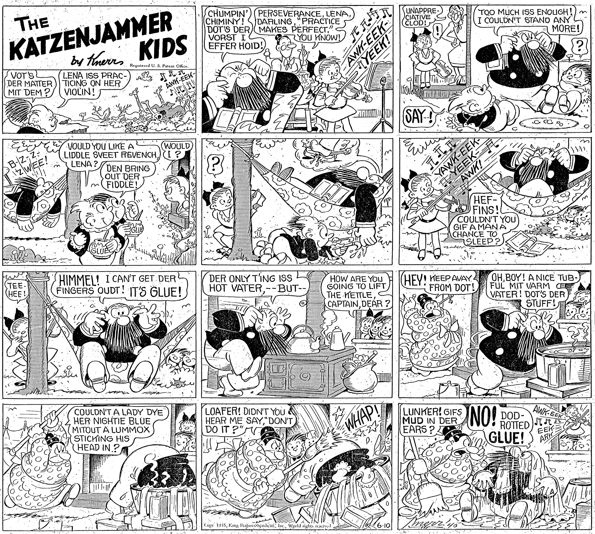 Cartoon OCR: THE KATZENJAMMER w ThemKIDS by therrs CHUMPIN') (PERSEVERANCELENA CHIMINY! DOT'S DER MAKES PERFECT" VORST I EFFER HOID! UNAPPRE- CIATIVE (CLOD! DARLING"PRACTICE TOO MUCH ISS ENOUGH!) I COULDN'T STANO ANY YOU KNOW! MORE! VOT'S DER MATTER) TICING ON HER MIT DEM ?/ VIOLIN! Regutered U. S. Patent Office. LENA ISS PRAC- AWH-EEK- ?ny AWH-EEK SAY- B-Z-Z: VOULD YOU LIKE A LENA ? WOULD LIDDLE SVEET REVENCHI ? DEN BRING OUT DER FIDDLE! YAWK-EEK AWK! ZWEE! YEEK- HEF- FINS! COULDN'T YOU GIF A MAN A CHANCE TO iSLEEP? TEE. (HEE! HIMMEL! I CAN'T GET DER FINGERS OUDT! IT'S GLUE! DER ONLY T'ING ISS HOT VATER--BUT-- HOW ARE YOu GOING TO LIFT THE KETTLEC CAPTAINDEAR ? HEY! KEEP AVAY FROM DOT! OH.BOY! A NICE TUB- FUL MIT VARM CEE VATER! DOT'S DER STUFF! woon COULDN'T A LADY DYE HER NIGHTIE BLUE MITOUT A LUMMOX STICKING HIS HEAD IN.? LOAFER! DIDN'T YOU HEAR ME SAY"DON'T DO IT ?" LUNKER! GIFS MUD IN DER EARS? NO! AWK-EEK WHAP! DOD- ROTTED EEK GLUE! ) A Cape 19i5World rights siv H6-10 YEEK! THE KATZENJAMMER w ThemKIDS by therrs CHUMPIN') (PERSEVERANCELENA CHIMINY! DOT'S DER MAKES PERFECT" VORST I EFFER HOID! UNAPPRE- CIATIVE (CLOD! DARLING"PRACTICE TOO MUCH ISS ENOUGH!) I COULDN'T STANO ANY YOU KNOW! MORE! VOT'S DER MATTER) TICING ON HER MIT DEM ?/ VIOLIN! Regutered U. S. Patent Office. LENA ISS PRAC- AWH-EEK- ? ny AWH-EEK SAY- B-Z-Z: VOULD YOU LIKE A LENA ? WOULD LIDDLE SVEET REVENCHI ? DEN BRING OUT DER FIDDLE! YAWK-EEK AWK! ZWEE! YEEK- HEF- FINS! COULDN'T YOU GIF A MAN A CHANCE TO iSLEEP? TEE. (HEE! HIMMEL! I CAN'T GET DER FINGERS OUDT! IT'S GLUE! DER ONLY T'ING ISS HOT VATER--BUT-- HOW ARE YOu GOING TO LIFT THE KETTLEC CAPTAINDEAR ? HEY! KEEP AVAY FROM DOT! OH.BOY! A NICE TUB- FUL MIT VARM CEE VATER! DOT'S DER STUFF! woon COULDN'T A LADY DYE HER NIGHTIE BLUE MITOUT A LUMMOX STICKING HIS HEAD IN.? LOAFER! DIDN'T YOU HEAR ME SAY"DON'T DO IT ?" LUNKER! GIFS MUD IN DER EARS? NO! AWK-EEK WHAP! DOD- ROTTED EEK GLUE! ) A Cape 19i5Kmy l'eaturesnhati; Inc.World rights siv H6-10 YEEK!