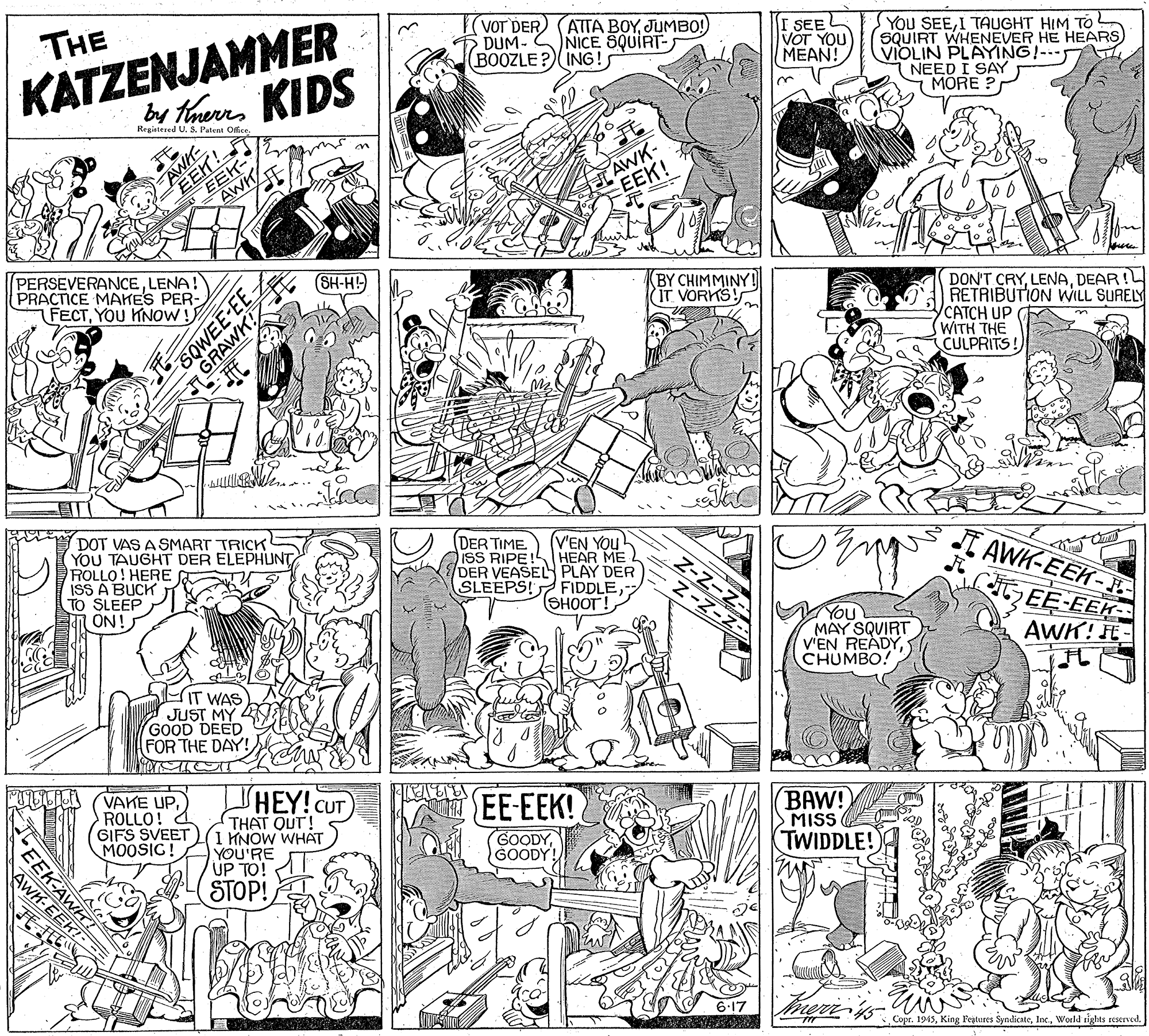 Monochrome OCR: KATZENJAMMER by taers KIDS THE VOT DER DUM- (BOOZLE ATTA BOYJUMBO!) NICE SQUIRT- ING! I SEE VOT YOU MEAN! YOU SEEI TAUGHT HIM TO ? SQUIRT WHENEVER HE HEARS VIOLIN PLAYING!--- I NEED I SAY MORE ? Registered U. S. Patent Offce EEN! EEK- AWH AWK- EEK! PERSEVERANCELENA! PRACTICE MAKES PER- FECTYOU KNOW! SH-H! BY CHIMMINY! IT VORKS! DON'T CRYDEAR ! RETRIBUTION WILL SURELY CATCH UP WITH THE CULPRITS! DOT VAS A SMART TRICK YOU TAUGHT DER ELEPHUNT ROLLO! HERE ISS A BUCK TO SLEEP ON! (DER TIME ISS RIPE (V'EN YOU HEAR ME DER VEASEL PLAY DER FIDDLE (SHOOT! I AWK-EEK- E SLEEPS! MAY SQUIRT V'EN READYCHUMBO! EE-EEK AWK! IT WAS) JUST MY GOOD DEED FOR THE DAY! VAKE UPROLLO! 2 GIFS SVEET(1 KNOW WHAT MOOSIG! HEY! CUT THAT QUT! EE-EEK! BAW! MISS YOU'RE UP TO! GOODYGOODY! (TWIDDLE! AWH- STOP! 6.17 Copr. 1945World sights rcstrved. GRAWK EEK-AW KATZENJAMMER by taers KIDS THE VOT DER DUM- (BOOZLE ATTA BOYJUMBO!) NICE SQUIRT- ING! I SEE VOT YOU MEAN! YOU SEEI TAUGHT HIM TO ? SQUIRT WHENEVER HE HEARS VIOLIN PLAYING!--- I NEED I SAY MORE ? Registered U. S. Patent Offce EEN! EEK- AWH AWK- EEK! PERSEVERANCELENA! PRACTICE MAKES PER- FECTYOU KNOW! SH-H! BY CHIMMINY! IT VORKS! DON'T CRYDEAR ! RETRIBUTION WILL SURELY CATCH UP WITH THE CULPRITS! DOT VAS A SMART TRICK YOU TAUGHT DER ELEPHUNT ROLLO! HERE ISS A BUCK TO SLEEP ON! (DER TIME ISS RIPE (V'EN YOU HEAR ME DER VEASEL PLAY DER FIDDLE (SHOOT! I AWK-EEK- E SLEEPS! MAY SQUIRT V'EN READYCHUMBO! EE-EEK AWK! IT WAS) JUST MY GOOD DEED FOR THE DAY! VAKE UPROLLO! 2 GIFS SVEET(1 KNOW WHAT MOOSIG! HEY! CUT THAT QUT! EE-EEK! BAW! MISS YOU'RE UP TO! GOODYGOODY! (TWIDDLE! AWH- STOP! 6.17 Copr. 1945King Fegtures SyndicateWorld sights rcstrved. GRAWK EEK-AW