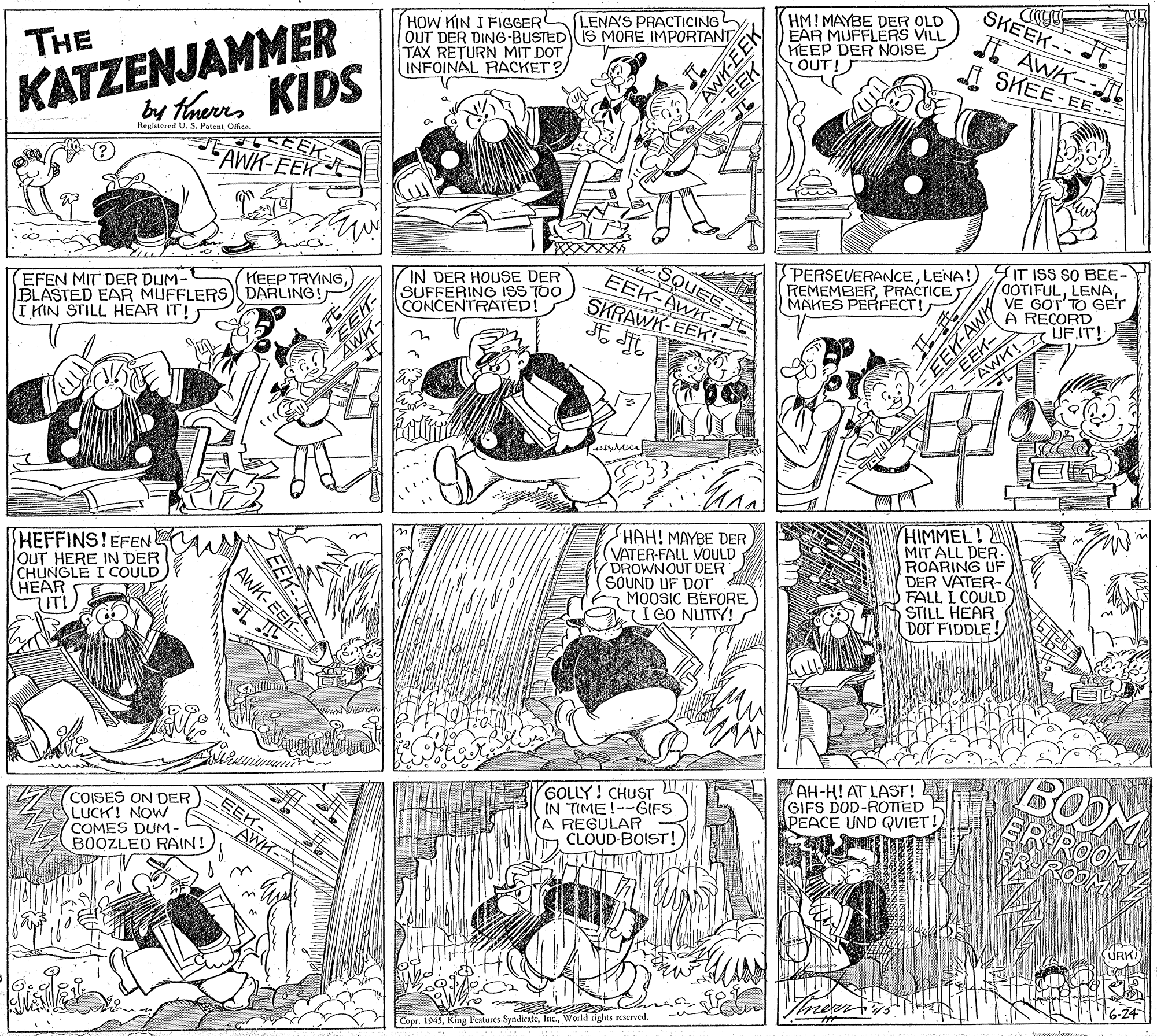 Interaction OCR: ? KATZENJAMMER KIDS HOW KIN I FIGGER OUT DER DING-BUSTED IS MORE IMPORTANT TAX RETURN MIT DOT INFOINAL RACKET ? SKEEK-- J AWK--J A SKEE-EE-- LENA'S PRACTICING THE HM! MAYBE DER OLD EAR MUFFLERS VILL HEEP DER NOISE OUT by fnerrEEK Registered U. S. Patent Ofice AWK-EEK SQUEE EEK-AWH-t PERSEVERANCELENA!) IT ISS SO BEE- GOTIFULVE GOT'TO GET A RECORD UF IT! HEEP TRYINGEFEN MIT DER DUM- BLASTED EAR MUFFLERS) DARLING! I HIN STILL HEAR IT! IN DER HOUSE DER SUFFERING ISS TOO CONCENTRATED! REMEMBERPRACTICE MAKES PERFECT! EEK AWK- SKRAWK-EEK! EEK- AWH! HEFFINS!EFEN JOuT HERE IN DER CHUNGLE I COULD HEAR UT! HAH! MAYBE DER (VATER-FALL VOULD DROWNOUT DER (SOUND UF DOT MOOSIC BEFORE I GO NUTTY! HIMMEL! MIT ALL DER. ROARING UF DER VATER- FALL I COULD STILL HEAR DOT FIDDLE! AWK-EEK- GOLLY! CHUST IN TIME!--GIFS REGULAR CLOUD-BOIST! AH-H! AT LAST! COISES ON DER LUCK! NOW COMES DUM- B0OZLED RAIN! EEK- PEACE UND QVIET! AWH- URK 6-24 Copr. 1915World richts CServed. VH-EEKII FE EEK-AWK ? KATZENJAMMER KIDS HOW KIN I FIGGER OUT DER DING-BUSTED IS MORE IMPORTANT TAX RETURN MIT DOT INFOINAL RACKET ? SKEEK-- J AWK--J A SKEE-EE-- LENA'S PRACTICING THE HM! MAYBE DER OLD EAR MUFFLERS VILL HEEP DER NOISE OUT by fnerrEEK Registered U. S. Patent Ofice AWK-EEK SQUEE EEK-AWH-t PERSEVERANCELENA!) IT ISS SO BEE- GOTIFULVE GOT'TO GET A RECORD UF IT! HEEP TRYINGEFEN MIT DER DUM- BLASTED EAR MUFFLERS) DARLING! I HIN STILL HEAR IT! IN DER HOUSE DER SUFFERING ISS TOO CONCENTRATED! REMEMBERPRACTICE MAKES PERFECT! EEK AWK- SKRAWK-EEK! EEK- AWH! HEFFINS!EFEN JOuT HERE IN DER CHUNGLE I COULD HEAR UT! HAH! MAYBE DER (VATER-FALL VOULD DROWNOUT DER (SOUND UF DOT MOOSIC BEFORE I GO NUTTY! HIMMEL! MIT ALL DER. ROARING UF DER VATER- FALL I COULD STILL HEAR DOT FIDDLE! AWK-EEK- GOLLY! CHUST IN TIME!--GIFS REGULAR CLOUD-BOIST! AH-H! AT LAST! COISES ON DER LUCK! NOW COMES DUM- B0OZLED RAIN! EEK- PEACE UND QVIET! AWH- URK 6-24 Copr. 1915King Features SyndicateWorld richts CServed. VH-EEKII FE EEK-AWK