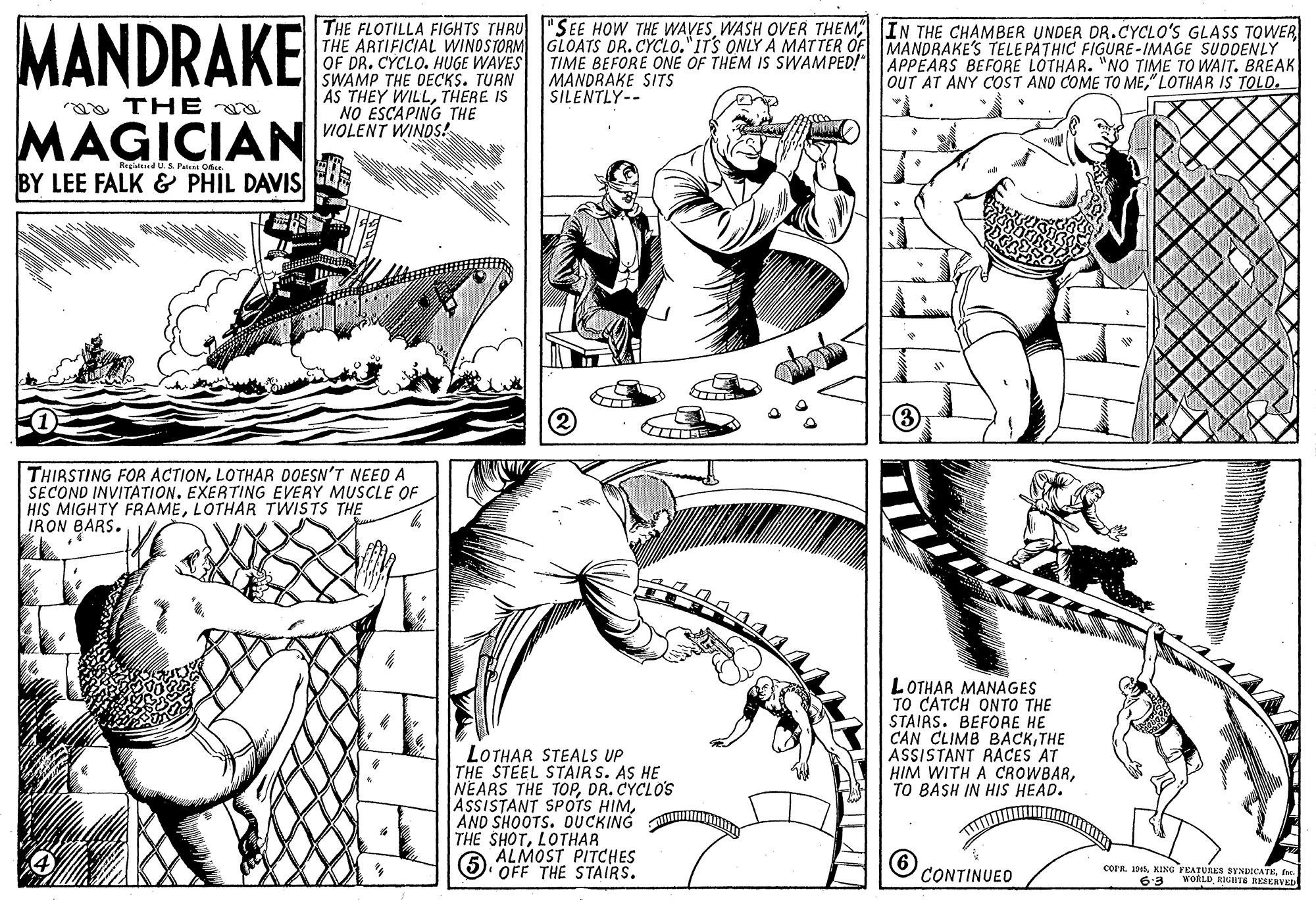 Art OCR: MANDRAKE THE FLOTILLA FIGHTS THRU "SEE HOW THE WAVESWASH OVER THEM IN THE CHAMBER UNDER DR.CYCLO'S GLASS TOWER THE ARTIFICIAL WINOSTORM GLOATS DR. CYCLO."ITS ONLY A MATTER OF MANDRAKE'S TELEPATHIC FIGURE-IMAGE SUDDENLY OF DR. CYCLO. HUGE WAVES SWAMP THE DECKS. TURN AS THEY WILLTHERE IS NO ESCAPING THE TIME BEFORE ONE OF THEM IS SWAMPED!" MANDRAKE SITS SILENTLY-- APPEARS BEFORE LOTHAR. "NO TIME TO WAIT. BREAK OUT AT ANY COST AND COME TO ME" LOTHAR IS TOLO. aa TH E MAGICIAN vOLENT WINDS! RegdUS Pal Ofe. BY LEE FALK & PHIL DAVIS (3 THIRSTING FOR ACTIONLOTHAR DOESN'T NEED A SECOND INVITATION. EXERTING EVERY MUSCLE OF HIS MIGHTY FRAMELOTHAR TWISTS THE IRON BARS. LOTHAR MANAGES TO CATCH ONTO THE STAIRS. BEFORE HE CAN CLIMB BACKTHE ASSISTANT RACES AT HIM WITH A CROWBARTO BASH IN HIS HEAD. LOTHAR STEALS UP THE STEEL STAIR S. AS HE NEARS THE TOPDR. CYCLO'S ASSISTANT SPOTS HIMAND SHOOTS. OUCKING THE SHOTLOTHAR ALMOST PITCHES OFF THE STAIRS. CONTINUED corR. 4fw. WORLDKIGHTE IKSKRVED 6-3 MANDRAKE THE FLOTILLA FIGHTS THRU "SEE HOW THE WAVESWASH OVER THEM IN THE CHAMBER UNDER DR.CYCLO'S GLASS TOWER THE ARTIFICIAL WINOSTORM GLOATS DR. CYCLO."ITS ONLY A MATTER OF MANDRAKE'S TELEPATHIC FIGURE-IMAGE SUDDENLY OF DR. CYCLO. HUGE WAVES SWAMP THE DECKS. TURN AS THEY WILLTHERE IS NO ESCAPING THE TIME BEFORE ONE OF THEM IS SWAMPED!" MANDRAKE SITS SILENTLY-- APPEARS BEFORE LOTHAR. "NO TIME TO WAIT. BREAK OUT AT ANY COST AND COME TO ME" LOTHAR IS TOLO. aa TH E MAGICIAN vOLENT WINDS! RegdUS Pal Ofe. BY LEE FALK & PHIL DAVIS (3 THIRSTING FOR ACTIONLOTHAR DOESN'T NEED A SECOND INVITATION. EXERTING EVERY MUSCLE OF HIS MIGHTY FRAMELOTHAR TWISTS THE IRON BARS. LOTHAR MANAGES TO CATCH ONTO THE STAIRS. BEFORE HE CAN CLIMB BACKTHE ASSISTANT RACES AT HIM WITH A CROWBARTO BASH IN HIS HEAD. LOTHAR STEALS UP THE STEEL STAIR S. AS HE NEARS THE TOPDR. CYCLO'S ASSISTANT SPOTS HIMAND SHOOTS. OUCKING THE SHOTLOTHAR ALMOST PITCHES OFF THE STAIRS. CONTINUED corR. 4KING FEATURES SYNDICATEfw. WORLDKIGHTE IKSKRVED 6-3