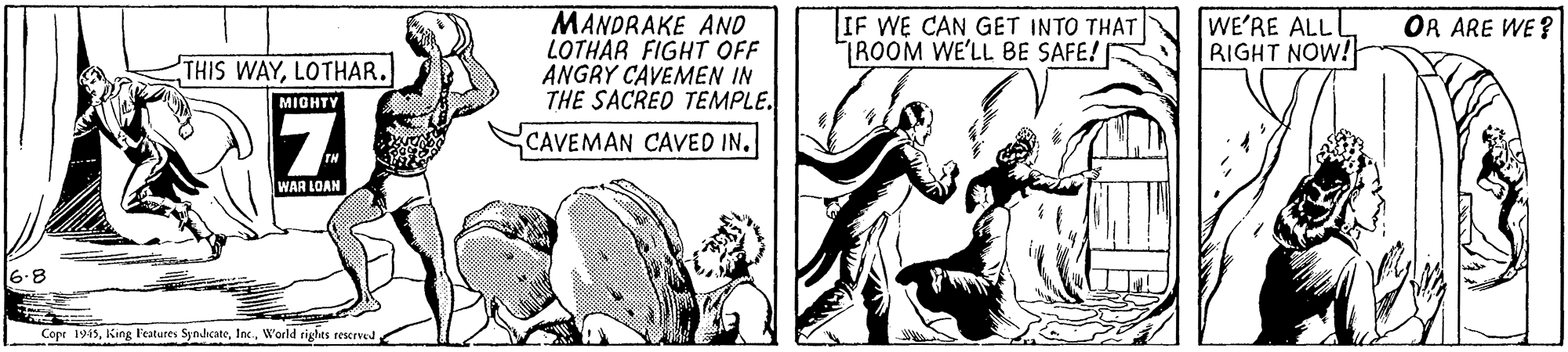 Fiction OCR: MANDRAKE AND LOTHAR FIGHT OFF ANGRY CAVEMEN IN THE SACRED TEMPLE. CAVEMAN CAVED IN. IF WE CAN GET INTO THAT TROOM WE'LL BE SAFE! WE'RE ALLI RIGHT NOW! OR ARE WE ? THIS WAYLOTHAR. MIGHTY WAR LOAN -8 Copr 1945World rights reerve MANDRAKE AND LOTHAR FIGHT OFF ANGRY CAVEMEN IN THE SACRED TEMPLE. CAVEMAN CAVED IN. IF WE CAN GET INTO THAT TROOM WE'LL BE SAFE! WE'RE ALLI RIGHT NOW! OR ARE WE ? THIS WAYLOTHAR. MIGHTY WAR LOAN -8 Copr 1945King Features SynhcateWorld rights reerve