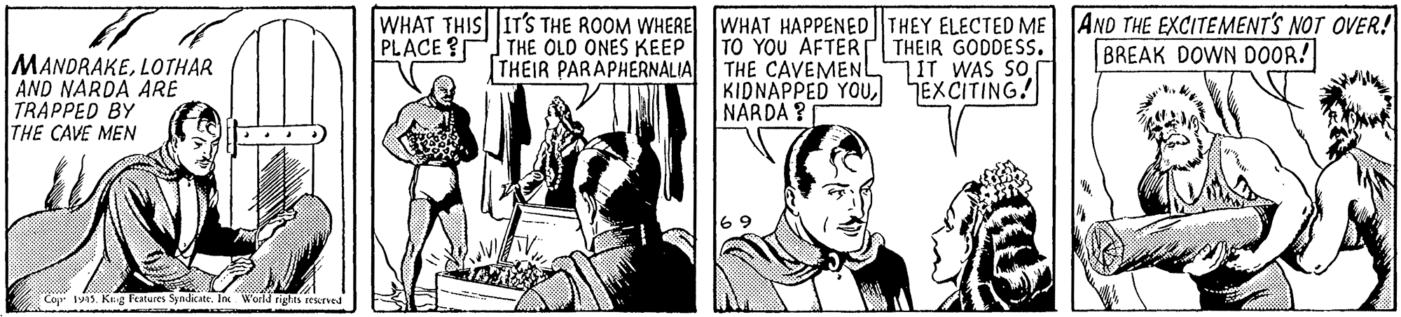Comics OCR: WHAT THIS IT'S THE ROOM WHERE WHAT HAPPENED||THEY ELECTED ME AND THE EXCITEMENT'S NOT OVER! PLACE? THE OLD ONES KEEP THEIR PARAPHERNALIA TO YOU AFTERT THEIR GODDESS. THE CAVEMENL KIDNAPPED YOUNARDA ? BREAK DOWN DOOR! MANDRAKELOTHAR AND NARDA ARE TRAPPED BY THE CAVE MEN IT WAS SO EXCITING! 6 9 Cop 45. Krg Features SyndicateIn World rights rescrved WHAT THIS IT'S THE ROOM WHERE WHAT HAPPENED||THEY ELECTED ME AND THE EXCITEMENT'S NOT OVER! PLACE? THE OLD ONES KEEP THEIR PARAPHERNALIA TO YOU AFTERT THEIR GODDESS. THE CAVEMENL KIDNAPPED YOUNARDA ? BREAK DOWN DOOR! MANDRAKELOTHAR AND NARDA ARE TRAPPED BY THE CAVE MEN IT WAS SO EXCITING! 6 9 Cop 45. Krg Features SyndicateIn World rights rescrved