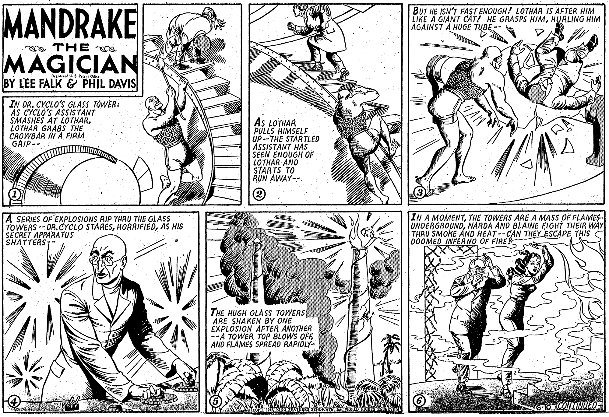 Gesture OCR: MANDRAKE BUT HE ISN'T FAST ENOUGH! LOTHAR IS AFTER HIM LIKE A GIANT CAT! HE GRASPS HIMHURLING HIM AGAINST A HUGE TUBE- a THE MAGICIAN Reglatsad US Patan Okce. BY LEE FALK & PHIL DAVIS IN DR. CYCLO'S GLASS TÓWER: AS CYCLO'S ASSISTANT SMASHES AT LOTHARLOTHAR GRABS THE CROWBAR IN A FIRM GRIP-- AS LOTHAR PULLS HIMSELF UP--THE STARTLED ASSISTANT HAS SEEN ENQUGH OF LOTHAR AND STARTS TO RUN AWAY-- A SERIES OF EXPLOSIONS RIP THRU THE GLASS TOWERS--DR.CYCLO STARESAS HIS SECRET APPARATUS SHATTERS; IN A MOMENTTHE TOWERS ARE A MASS OF FLAMES- UNDERGROUNDNARDA AND BLAINE FIGHT THEIR WÀY THRU SMOKE AND HEAT--CAN THEY ESCAPE THIS C 000MED INFERNO OF FIRE? THE HUGH GLASS TOWERS ARE SHAKEN BY ONE EXPLOSION AFTER ANOTHER --A TOWER TOP BLOWS OFFAND FLAMES SPREAD RAPIOLY- O CONTINUEO MANDRAKE BUT HE ISN'T FAST ENOUGH! LOTHAR IS AFTER HIM LIKE A GIANT CAT! HE GRASPS HIMHURLING HIM AGAINST A HUGE TUBE- a THE MAGICIAN Reglatsad US Patan Okce. BY LEE FALK & PHIL DAVIS IN DR. CYCLO'S GLASS TÓWER: AS CYCLO'S ASSISTANT SMASHES AT LOTHARLOTHAR GRABS THE CROWBAR IN A FIRM GRIP-- AS LOTHAR PULLS HIMSELF UP--THE STARTLED ASSISTANT HAS SEEN ENQUGH OF LOTHAR AND STARTS TO RUN AWAY-- A SERIES OF EXPLOSIONS RIP THRU THE GLASS TOWERS--DR.CYCLO STARESAS HIS SECRET APPARATUS SHATTERS; IN A MOMENTTHE TOWERS ARE A MASS OF FLAMES- UNDERGROUNDNARDA AND BLAINE FIGHT THEIR WÀY THRU SMOKE AND HEAT--CAN THEY ESCAPE THIS C 000MED INFERNO OF FIRE? THE HUGH GLASS TOWERS ARE SHAKEN BY ONE EXPLOSION AFTER ANOTHER --A TOWER TOP BLOWS OFFAND FLAMES SPREAD RAPIOLY- O CONTINUEO