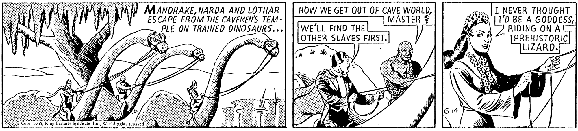 Line art OCR: MW MANDRAKENARDA AND LOTHAR ESCAPE FRÓM THE CAVEMEN'S TEM- PLE ON TRAINED DINOSAURS... HOW WE GET OUT OF CAVE WORLDMASTER? I NEVER THOUGHT JI'D BE A GODDESS2 RIDING ONAC PREHISTORIC LIZARD. WE'LL FIND THE L OTHER SLAVES FIRST. Cope 1945World rights sestaved MW MANDRAKENARDA AND LOTHAR ESCAPE FRÓM THE CAVEMEN'S TEM- PLE ON TRAINED DINOSAURS... HOW WE GET OUT OF CAVE WORLDMASTER? I NEVER THOUGHT JI'D BE A GODDESS2 RIDING ONAC PREHISTORIC LIZARD. WE'LL FIND THE L OTHER SLAVES FIRST. Cope 1945King Features Syndicate IncWorld rights sestaved