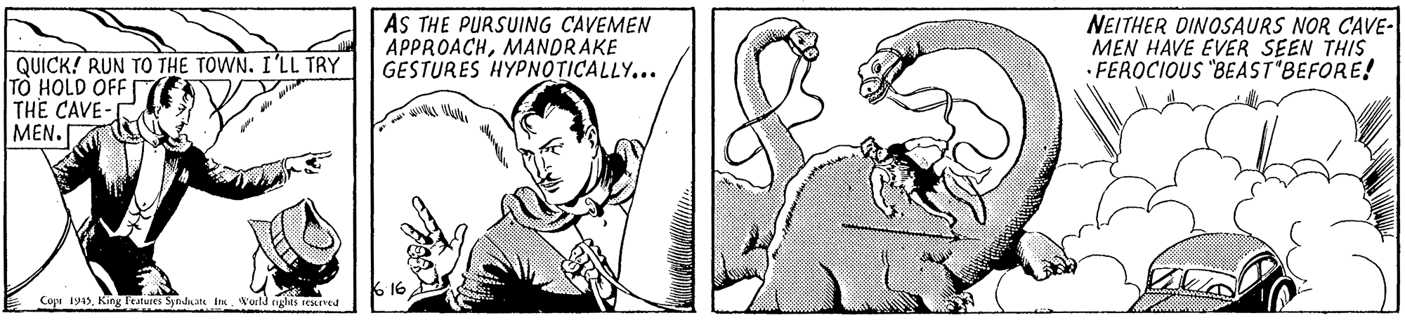 Cartoon OCR: AS THE PURSUING CAVEMEN APPROACHMANDRAKE GESTURES HYPNOTICALLY... NEITHER DINOSAURS NOR CAVE- MEN HAVE EVER SEEN THIS · FEROCIOUS "BEAST BEFORE! QUICK! RUN TO THE TOWN. I'LL TRY TO HOLD OFF THE CAVE- ??? . 616 Cope 1943King Features Synduite ies. World rughts resred AS THE PURSUING CAVEMEN APPROACHMANDRAKE GESTURES HYPNOTICALLY... NEITHER DINOSAURS NOR CAVE- MEN HAVE EVER SEEN THIS · FEROCIOUS "BEAST BEFORE! QUICK! RUN TO THE TOWN. I'LL TRY TO HOLD OFF THE CAVE- ??? . 616 Cope 1943King Features Synduite ies. World rughts resred
