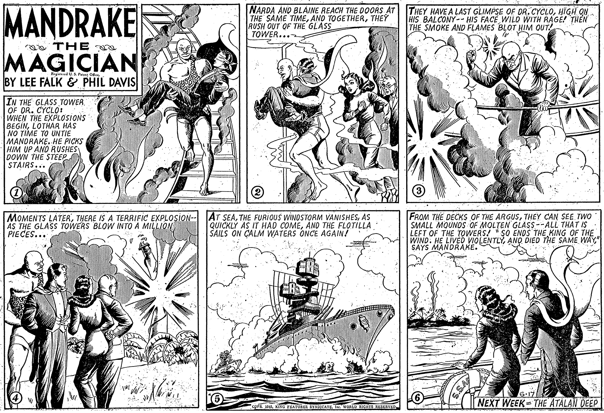 Font OCR: MANDRAKE MAGICIAN NARDA AND BLAINE REACH THE DOORS AT THE SAME TIMETHEY RUSH OUT OF THE GLASS TOWER... THEY HAVE A LAST GLIMPSE OF DR. CYCLOHIGH ON HIS BALCONY-- HIS FACE WILD WITH RAGE! THEN THE SMOKE AND FLAMES BLOT HIM QUT! a THE Rerd U.S. Pent Ost. BY LEE FALK & PHIL DAVIS IN THE GLASS TOWER. OF DR. CYCLO: WHEN THE EXPLOSIONS BEGINLOTHAR HAS NO TIME TO UNTIE MANDRAKE. HE PICKS HIM UP AND RUSHES DOWN THE STEEP STAIRS... MOMENTS LATERTHERE IS A TERRIFIC EXPLOSION-- AS THE GLASS TOWERS BLOW INTO A MILLIQN PIECES... AT SEAAS QUICKLY AS IT HAD COMEAND THE FLOTILLA SAILS ON CALM WATERS ONCE AGAIN! FROM THE DECKS OF THE ARGUSTHEY CAN SEE TWO SMALL MOUNOS OF MOLTEN GLASS --ALL THAT IS LEFT OF THE TOWERS! " SO ENOS THE KING OF THE WIND. HE LIVED VIOLENTLY" SAYS MANDRAKE. NEXT WEEK THE ATALAN DEEP cora 9sTer. WORLD RIGHTS RESERVED MANDRAKE MAGICIAN NARDA AND BLAINE REACH THE DOORS AT THE SAME TIMEAND TOGETHERTHEY RUSH OUT OF THE GLASS TOWER... THEY HAVE A LAST GLIMPSE OF DR. CYCLOHIGH ON HIS BALCONY-- HIS FACE WILD WITH RAGE! THEN THE SMOKE AND FLAMES BLOT HIM QUT! a THE Rerd U.S. Pent Ost. BY LEE FALK & PHIL DAVIS IN THE GLASS TOWER. OF DR. CYCLO: WHEN THE EXPLOSIONS BEGINLOTHAR HAS NO TIME TO UNTIE MANDRAKE. HE PICKS HIM UP AND RUSHES DOWN THE STEEP STAIRS... MOMENTS LATERTHERE IS A TERRIFIC EXPLOSION-- AS THE GLASS TOWERS BLOW INTO A MILLIQN PIECES... AT SEATHE FURIOUS WINOSTORM VANISHESAS QUICKLY AS IT HAD COMEAND THE FLOTILLA SAILS ON CALM WATERS ONCE AGAIN! FROM THE DECKS OF THE ARGUSTHEY CAN SEE TWO SMALL MOUNOS OF MOLTEN GLASS --ALL THAT IS LEFT OF THE TOWERS! " SO ENOS THE KING OF THE WIND. HE LIVED VIOLENTLYANO DIED THE SAME WAY" SAYS MANDRAKE. NEXT WEEK THE ATALAN DEEP cora 9sKING FEATURES SYNDICATETer. WORLD RIGHTS RESERVED