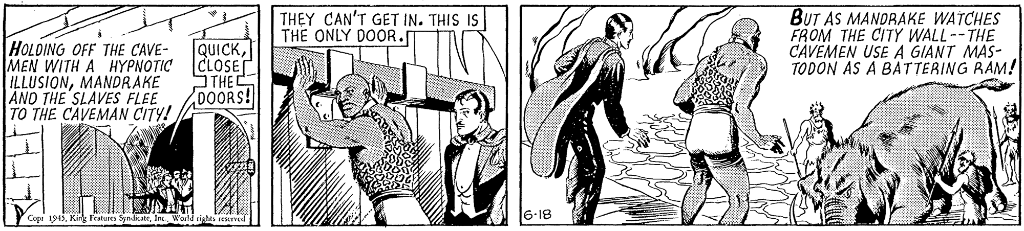 Fictional character OCR: THEY CAN'T GET IN. THIS IS THE ONLY DOOR. BUT AS MANDRAKE WATCHES FROM THE CITÝ WALL--THE CAVEMEN USE A GIANT MAS- TODON AS A BATTERING RAM! HOLDING OFF THE CAVE- MEN WITH A HYPNOTIC ILLUSIONMANDRAKE AND THE SLAVES FLEE TO THE CAVEMAN CITY! QUICKCLOSE THE DOORS! Copi 1945In. World righes resrve 6-18 THEY CAN'T GET IN. THIS IS THE ONLY DOOR. BUT AS MANDRAKE WATCHES FROM THE CITÝ WALL--THE CAVEMEN USE A GIANT MAS- TODON AS A BATTERING RAM! HOLDING OFF THE CAVE- MEN WITH A HYPNOTIC ILLUSIONMANDRAKE AND THE SLAVES FLEE TO THE CAVEMAN CITY! QUICKCLOSE THE DOORS! Copi 1945King Features SyndkateIn. World righes resrve 6-18