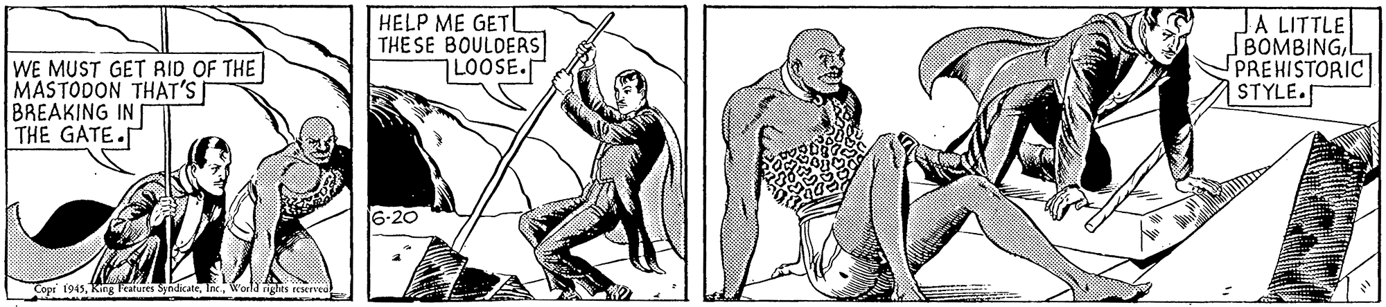Art OCR: WE MUST GET RID OF THE MASTODON THAT'S BREAKING IN THE GATE. HELP ME GETL THE SE BOULDERS LOOSE. JA LITTLE BOMBINGL PREHISTORIC STYLE. 16-20 Cope 1945World rights reserved WE MUST GET RID OF THE MASTODON THAT'S BREAKING IN THE GATE. HELP ME GETL THE SE BOULDERS LOOSE. JA LITTLE BOMBINGL PREHISTORIC STYLE. 16-20 Cope 1945King Features SyndicateWorld rights reserved