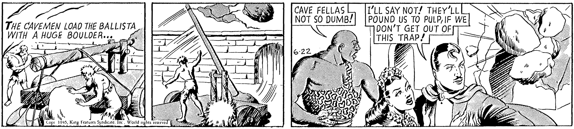 Finger OCR: CAVE FELLAS NOT SO DUMB! I'LL SAY NOT! THEY'LLL POUND US TO PULPIF WE 1DON'T GET OUT OF THIS TRAP! THE CAVEMEN LOAD THE BALLISTA WITH A HUGE BOULDER... 6:22 Copr 1945King Features Syndicate. Inc. World nghts reserved CAVE FELLAS NOT SO DUMB! I'LL SAY NOT! THEY'LLL POUND US TO PULPIF WE 1DON'T GET OUT OF THIS TRAP! THE CAVEMEN LOAD THE BALLISTA WITH A HUGE BOULDER... 6:22 Copr 1945King Features Syndicate. Inc. World nghts reserved