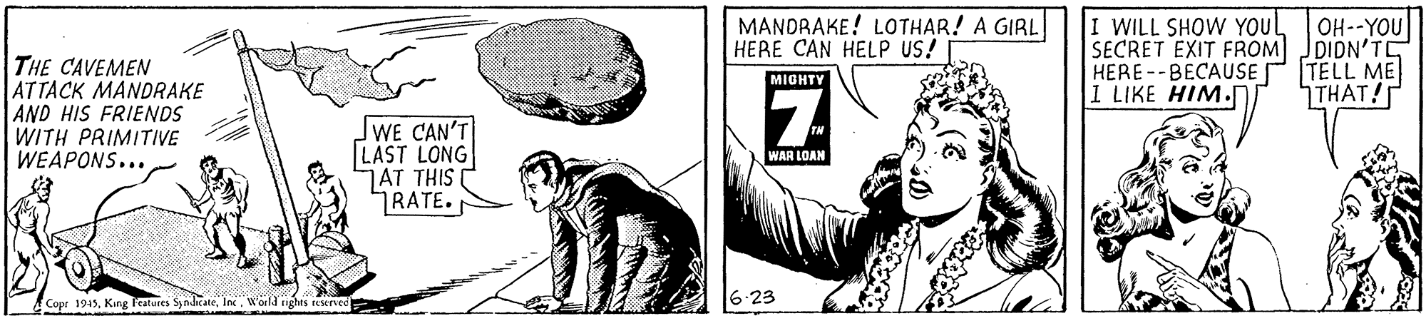 Black OCR: MANDRAKE! LOTHAR! A GIRL HERE CAN HELP US! I WILL SHOW YOUL SECRET EXIT FROM JDIDN'TE HERE--BECAUSE 1 LIKE HIM. OH--YOU THE CAVEMEN ATTACK MANDRAKE AND HIS FRIENDS WITH PRIMITIVE WEAPONS... TELL ME THAT! MIGHTY 7. WE CAN'T LAST LONG JAT THIS RATE. WAR LOAN Copr 1945King Peatures Syndicate. Inc. W'aila nghis seened 6-23 MANDRAKE! LOTHAR! A GIRL HERE CAN HELP US! I WILL SHOW YOUL SECRET EXIT FROM JDIDN'TE HERE--BECAUSE 1 LIKE HIM. OH--YOU THE CAVEMEN ATTACK MANDRAKE AND HIS FRIENDS WITH PRIMITIVE WEAPONS... TELL ME THAT! MIGHTY 7. WE CAN'T LAST LONG JAT THIS RATE. WAR LOAN Copr 1945King Peatures Syndicate. Inc. W'aila nghis seened 6-23