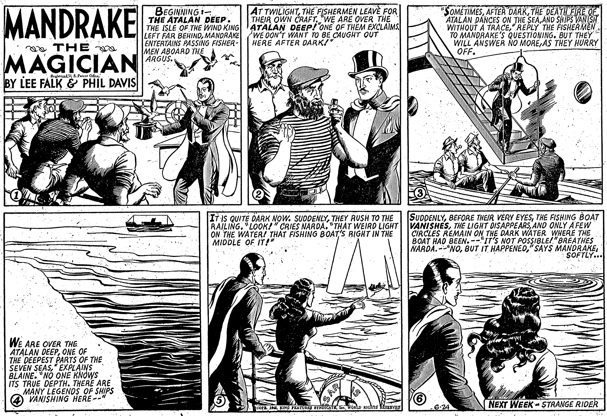 Style OCR: MANDRAKE BEGINNING i- THE ATALAN DEEP. THE ISLE OF THE WIND KING ATALAN DEEP!"ONE OF THÈM EXCLAIMS. LEFT FAR BEHINDMANDRAKE ENTERTAINS PASSING FISHER- MEN ABOARD THE ARGUS. AT TWILIGHTTHE FISHERMEN LEAVE FOR THEIR OWN CRAFT"WE ARE OVER THE "SOMETIMESTHE DEATH FIRE OE ATALAN DANCES ON THE SEAAND SHIPS VAN SH WITHOUT A TRACE" REPLY THE FISHERMEN TO MANDRAKE'S QUESTIONING. BUT THEY WILL ANSWER NO MOREAS THEY HURRY OFF. WE OON'T WANT TO BE CAUGHT OUT HERE AFTER DARK! a THE MAGICIAN BY LEE FALK & PHIL DAVIS ReglalatUS Pt Oe SUDDENLYTHE FISHING BOAT RAILING. LOOK!" CRIES NARDA. "THAT WEIRD LIGHT VANISHESAND ONLY A FEW CIRCLES REMAIN ON THE DARK WATER WHERE THE BOAT HAD BEEN. --"IT'S NOT POSSIBLE!"BREATHES NARDA. --"NOSOFTLY... IT IS QUITE DARK NOW. SUDDENLYTHEY RUSH TO THE ON THE WATER! THAT FISHING BOAT'S RIGHT IN THE MIDDLE OF IT!" WE ARE OVER THE ATALAN DEEPONE OF THE DEEPEST PARTS OF THE SEVEN SEAS" EXPLAINS BLAINE. "NO ONE KNOWS ITS TRUE DEPTH. THERE ARE MANY LEGENOS OF SHIPS VANISHING HERE --" 6.24 NEXT WEEK-STRANGE RIDER CO INKING TEATUES STHDIAT woalo RIchis EsERVEs MANDRAKE BEGINNING i- THE ATALAN DEEP. THE ISLE OF THE WIND KING ATALAN DEEP!"ONE OF THÈM EXCLAIMS. LEFT FAR BEHINDMANDRAKE ENTERTAINS PASSING FISHER- MEN ABOARD THE ARGUS. AT TWILIGHTTHE FISHERMEN LEAVE FOR THEIR OWN CRAFT"WE ARE OVER THE "SOMETIMESAFTER DARKTHE DEATH FIRE OE ATALAN DANCES ON THE SEAAND SHIPS VAN SH WITHOUT A TRACE" REPLY THE FISHERMEN TO MANDRAKE'S QUESTIONING. BUT THEY WILL ANSWER NO MOREAS THEY HURRY OFF. WE OON'T WANT TO BE CAUGHT OUT HERE AFTER DARK! a THE MAGICIAN BY LEE FALK & PHIL DAVIS ReglalatUS Pt Oe SUDDENLYBEFORE THEIR VERY EYESTHE FISHING BOAT RAILING. LOOK!" CRIES NARDA. "THAT WEIRD LIGHT VANISHESTHE LIGHT DISAPPE ARSAND ONLY A FEW CIRCLES REMAIN ON THE DARK WATER WHERE THE BOAT HAD BEEN. --"IT'S NOT POSSIBLE!"BREATHES NARDA. --"NOBUT IT" SAYS MANDRAKESOFTLY... IT IS QUITE DARK NOW. SUDDENLYTHEY RUSH TO THE ON THE WATER! THAT FISHING BOAT'S RIGHT IN THE MIDDLE OF IT!" WE ARE OVER THE ATALAN DEEPONE OF THE DEEPEST PARTS OF THE SEVEN SEAS" EXPLAINS BLAINE. "NO ONE KNOWS ITS TRUE DEPTH. THERE ARE MANY LEGENOS OF SHIPS VANISHING HERE --" 6.24 NEXT WEEK-STRANGE RIDER CO INKING TEATUES STHDIAT woalo RIchis EsERVEs