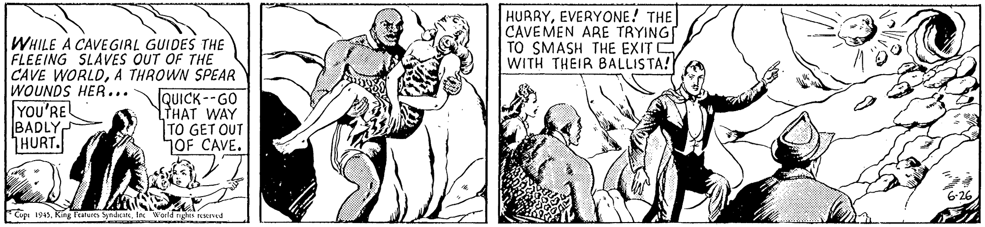 Monochrome OCR: HURRYEVERYONE! THE CAVEMEN ARE TRYING TO SMASH THE EXITC WITH THEIR BALLISTA! WHILE A CAVE GIRL GUIDES THE FLEEING SLAVES OUT OF THE CAVE WORLDA THROWN SPEAR WOUNDS HER... YOU'RE BADLY HURT. QUICK--GO THAT WAY TO GET OUT OF CAVE. 6-26 Cupi 1945Inc World rychts reserved HURRYEVERYONE! THE CAVEMEN ARE TRYING TO SMASH THE EXITC WITH THEIR BALLISTA! WHILE A CAVE GIRL GUIDES THE FLEEING SLAVES OUT OF THE CAVE WORLDA THROWN SPEAR WOUNDS HER... YOU'RE BADLY HURT. QUICK--GO THAT WAY TO GET OUT OF CAVE. 6-26 Cupi 1945King l'eatures SyndicateInc World rychts reserved