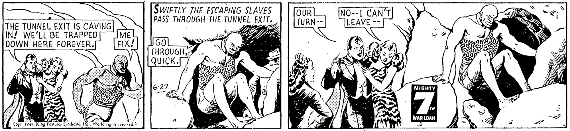 Drawing OCR: SWIFTLY THE ESCAPING SLAVES PASS THROUGH THE TUNNEL EXIT. OUR TURN-- NO--I CAN'T LEAVE-- THE TUNNEL EXIT IS CAVING IN! WE'LL BE TRAPPED MEL GOL THROUGHQUICK. DOWN HERE FOREVER. FIX! 6-27 MIGHTY WAR LOAN Copr 1945. King Fcatures SyndicateWorld rights reurved SWIFTLY THE ESCAPING SLAVES PASS THROUGH THE TUNNEL EXIT. OUR TURN-- NO--I CAN'T LEAVE-- THE TUNNEL EXIT IS CAVING IN! WE'LL BE TRAPPED MEL GOL THROUGHQUICK. DOWN HERE FOREVER. FIX! 6-27 MIGHTY WAR LOAN Copr 1945. King Fcatures SyndicateWorld rights reurved