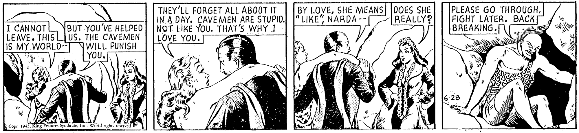 Art OCR: THEY'LL FORGET ALL ABOUT IT IN A DAY. ÇAVE MEN ARE STUPID. "LIKE"NARDA-- NOT LIKE YOU. THAT'S WHY I LOVE YOU.T BY LOVESHE MEANS DOES SHE REALLY? PLEASE GO THROUGHFIGHT LATER. BACK BREAKING. I CANNOT BUT YOU'VE HELPED LEAVE. THIS Lus. THE CAVEMEN IS MY WORLD-T |WILL PUNISH YOU. 6:28 Copr 1945In. World tyghts reened THEY'LL FORGET ALL ABOUT IT IN A DAY. ÇAVE MEN ARE STUPID. "LIKE"NARDA-- NOT LIKE YOU. THAT'S WHY I LOVE YOU.T BY LOVESHE MEANS DOES SHE REALLY? PLEASE GO THROUGHFIGHT LATER. BACK BREAKING. I CANNOT BUT YOU'VE HELPED LEAVE. THIS Lus. THE CAVEMEN IS MY WORLD-T |WILL PUNISH YOU. 6:28 Copr 1945King Features SyndhcateIn. World tyghts reened