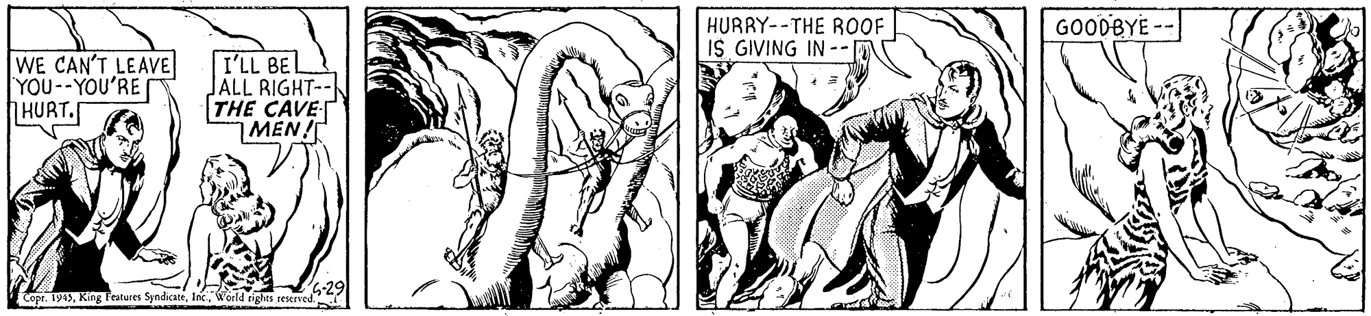 Drawing OCR: HURRY--THE ROOF IS GIVING IN -- GOODBYE - WE CAN'T LEAVE YOU--YOU'RE HURT. I'LL BEL JALL RIGHT-- THE CAVE MEN! Copr. 1943World rights reserved. HURRY--THE ROOF IS GIVING IN -- GOODBYE - WE CAN'T LEAVE YOU--YOU'RE HURT. I'LL BEL JALL RIGHT-- THE CAVE MEN! Copr. 1943King Festures SyndicateWorld rights reserved.