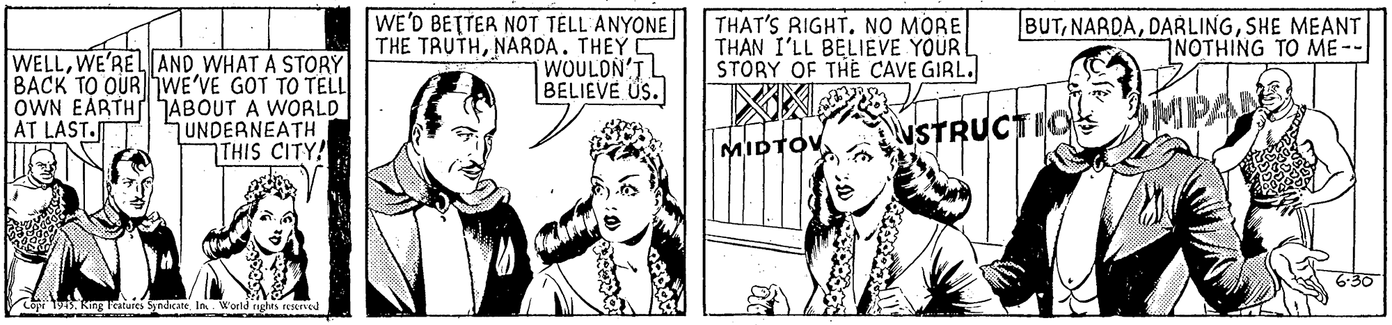 Interaction OCR: WE'D BETTER NOT TELL ANYONE THE TRUTHNARDA. THEY C WOULDN'T L BELIEVE US. THAT'S RIGHTNO MORE THAN I'LL BELIEVE YOUR L STORY OF THE CAVE GIRL. BUTSHE MEANT NOTHING TO ME- WELLWE'RE L AND WHAT A STORY BACK TO OURWE'VE GOT TO TELL OWN EARTH ABOUT A WORLD UNDERNEATH 7THIS CITY! MP AT LAST. NSTRUCTIO MIDTOV 6-30 Copi 1945. King leatures SyndicteIn. World nghts resened WE'D BETTER NOT TELL ANYONE THE TRUTHNARDA. THEY C WOULDN'T L BELIEVE US. THAT'S RIGHTNO MORE THAN I'LL BELIEVE YOUR L STORY OF THE CAVE GIRL. BUTSHE MEANT NOTHING TO ME- WELLWE'RE L AND WHAT A STORY BACK TO OURWE'VE GOT TO TELL OWN EARTH ABOUT A WORLD UNDERNEATH 7THIS CITY! MP AT LAST. NSTRUCTIO MIDTOV 6-30 Copi 1945. King leatures SyndicteIn. World nghts resened