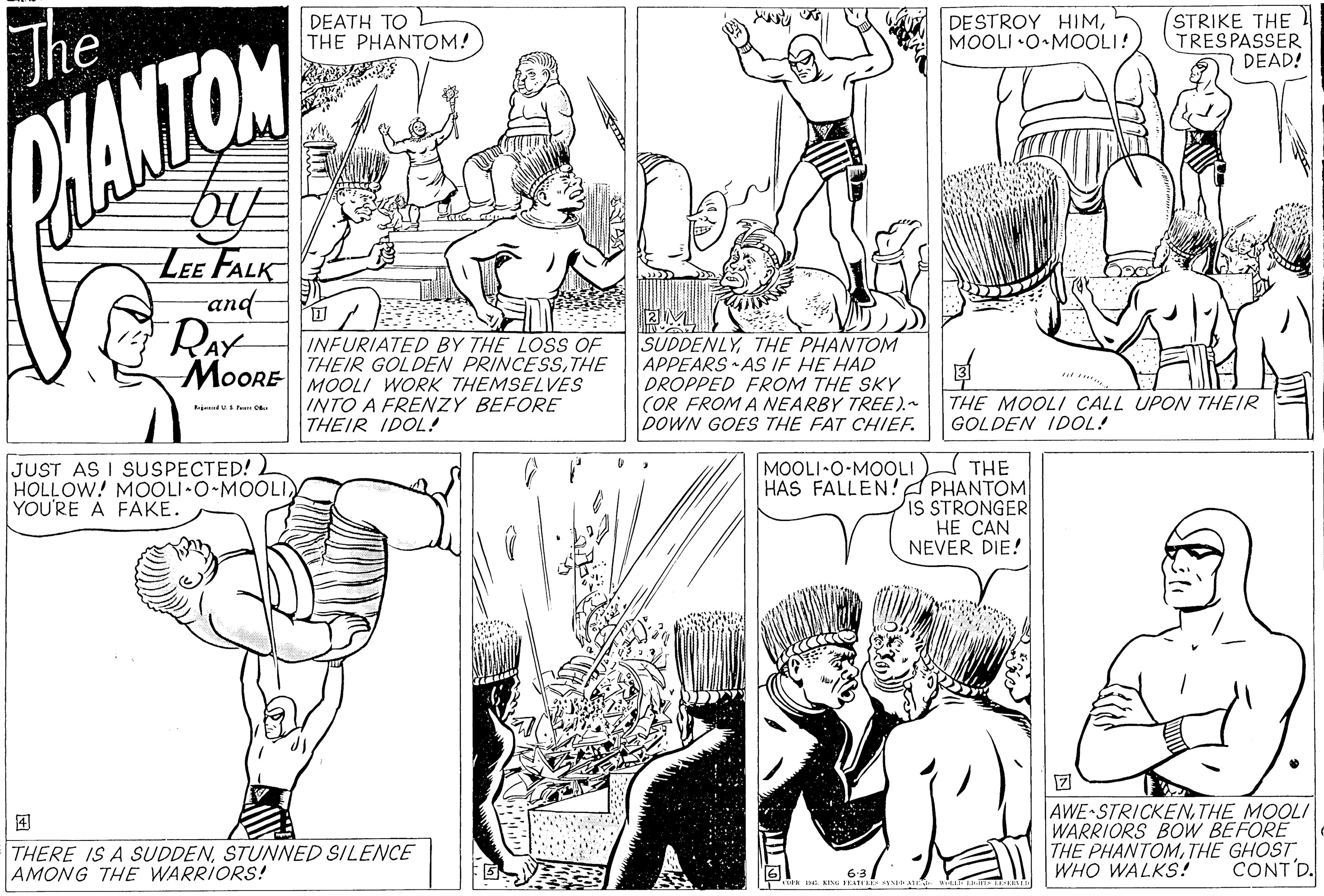 Jaw OCR: The DEATH TO THE PHANTOM! DESTROY HIMMOOLI •O•MOOLI! STRIKE THE TRESPASSER DEAD! WANTON LEE FALK and RAY MOORE INFURIATED BY THE LOSS OF THEIR GOLDEN PRINCESSTHE MOOLI WORK THEMSELVES INTO A FRENZY BEFORE THEIR IDOL! SUDDENLYTHE PHANTOM APPEARS AS IF HE HAD DROPPED FROM THE SKY (OR FROM A NEARBY TREE).- DOWN GOES THE FAT CHIEF. THE MOOLI CALL UPON THEIR GOLDEN IDOL! JUST AS I SUSPECTED! 2 HOLLOW! MOOLI O MOOLI YOU'RE A FAKE. MOOLI•O-MOOLI THE HAS FALLEN!A PHANTOM IS STRONGER HE CAN NEVER DIE! ? AWE STRICKENTHE MOOLI WARRIORS BOW BEFORE THE PHANTOMTHE GHOST WHO WALKS! ? THERE IS A SUDDENSTUNNED SILENCE AMONG THE WARRIORS! CONT D. The DEATH TO THE PHANTOM! DESTROY HIMMOOLI •O•MOOLI! STRIKE THE TRESPASSER DEAD! WANTON LEE FALK and RAY MOORE INFURIATED BY THE LOSS OF THEIR GOLDEN PRINCESSTHE MOOLI WORK THEMSELVES INTO A FRENZY BEFORE THEIR IDOL! SUDDENLYTHE PHANTOM APPEARS AS IF HE HAD DROPPED FROM THE SKY (OR FROM A NEARBY TREE).- DOWN GOES THE FAT CHIEF. THE MOOLI CALL UPON THEIR GOLDEN IDOL! JUST AS I SUSPECTED! 2 HOLLOW! MOOLI O MOOLI YOU'RE A FAKE. MOOLI•O-MOOLI THE HAS FALLEN!A PHANTOM IS STRONGER HE CAN NEVER DIE! ? AWE STRICKENTHE MOOLI WARRIORS BOW BEFORE THE PHANTOMTHE GHOST WHO WALKS! ? THERE IS A SUDDENSTUNNED SILENCE AMONG THE WARRIORS! CONT D.