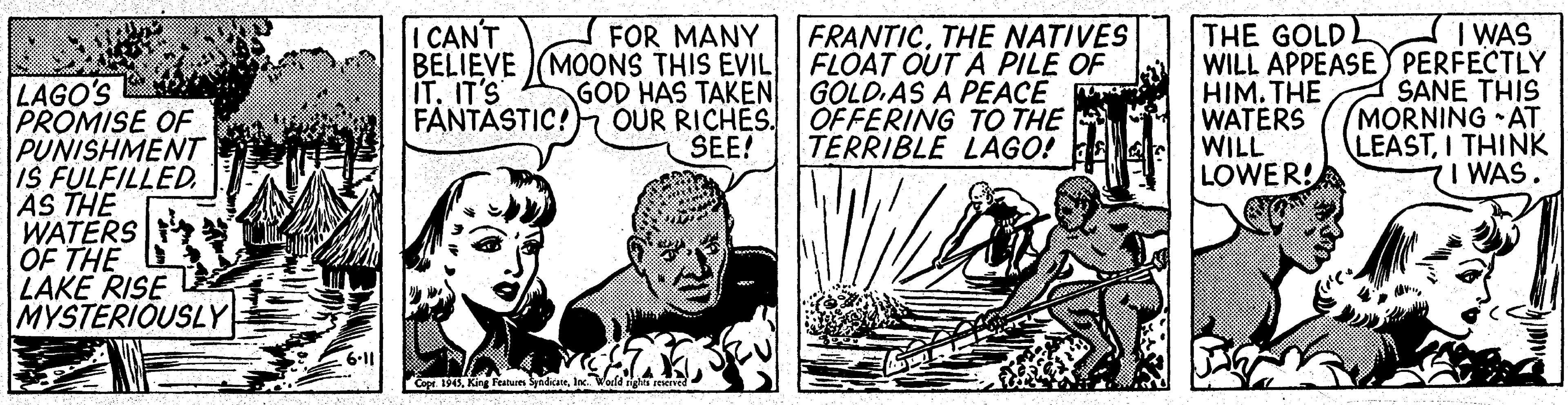 Fiction OCR: ICAN'T I WAS FOR MANY BELIEVE MOONS THIS EVIL GOD HAS TAKEN OUR RICHES. SEE! FRANTICTHE NATIVES FLOAT OUT A PILE OF GOLD.AS A PEACE OFFERING TO THE TERRIBLE LAGO! E THE GOLD WILL APPEASEY PERFECTLY HIM. THE WATERS WILL LOWER! LAGO'S PROMISE OF PUNISHMENT IS FULFILLED. AS THE WATERS OF THE LAKE RISE MYSTERIOUSLY IT. IT'S FANTASTIC! SANE THIS MORNING AT LEASTI THINK I WAS. Copr. 194Iac ICAN'T I WAS FOR MANY BELIEVE MOONS THIS EVIL GOD HAS TAKEN OUR RICHES. SEE! FRANTICTHE NATIVES FLOAT OUT A PILE OF GOLD.AS A PEACE OFFERING TO THE TERRIBLE LAGO! E THE GOLD WILL APPEASEY PERFECTLY HIM. THE WATERS WILL LOWER! LAGO'S PROMISE OF PUNISHMENT IS FULFILLED. AS THE WATERS OF THE LAKE RISE MYSTERIOUSLY IT. IT'S FANTASTIC! SANE THIS MORNING AT LEASTI THINK I WAS. Copr. 194King Featue Syndicae