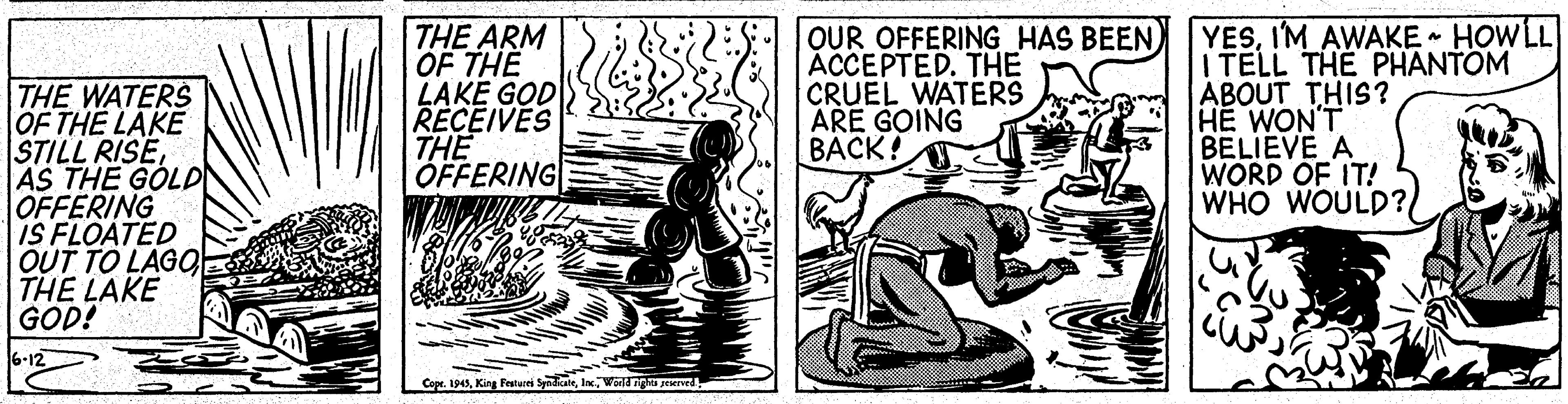 Drawing OCR: THE WATERS OF THE LAKE STILL RISEAS THE GOLD OFFERING IS FLOATED OUT TO LAGO THE LAKE GOD! THE ARM OF THE LAKE GOD RECEIVES THE OFFERING OUR OFFERING HAS BEEN ACCEPTED. THE CRUEL WATERS ARE GOING BACK! YESI'M AWAKE HOWLL I TELL THE PHANTOM ÁBOUT THIS? HE WON'T BELIEVE A WORD OF IT! WHO WOULD?l 6-12 Copr. 1945World igha peiervr THE WATERS OF THE LAKE STILL RISEAS THE GOLD OFFERING IS FLOATED OUT TO LAGO THE LAKE GOD! THE ARM OF THE LAKE GOD RECEIVES THE OFFERING OUR OFFERING HAS BEEN ACCEPTED. THE CRUEL WATERS ARE GOING BACK! YESI'M AWAKE HOWLL I TELL THE PHANTOM ÁBOUT THIS? HE WON'T BELIEVE A WORD OF IT! WHO WOULD?l 6-12 Copr. 1945King Festurei SyndateWorld igha peiervr