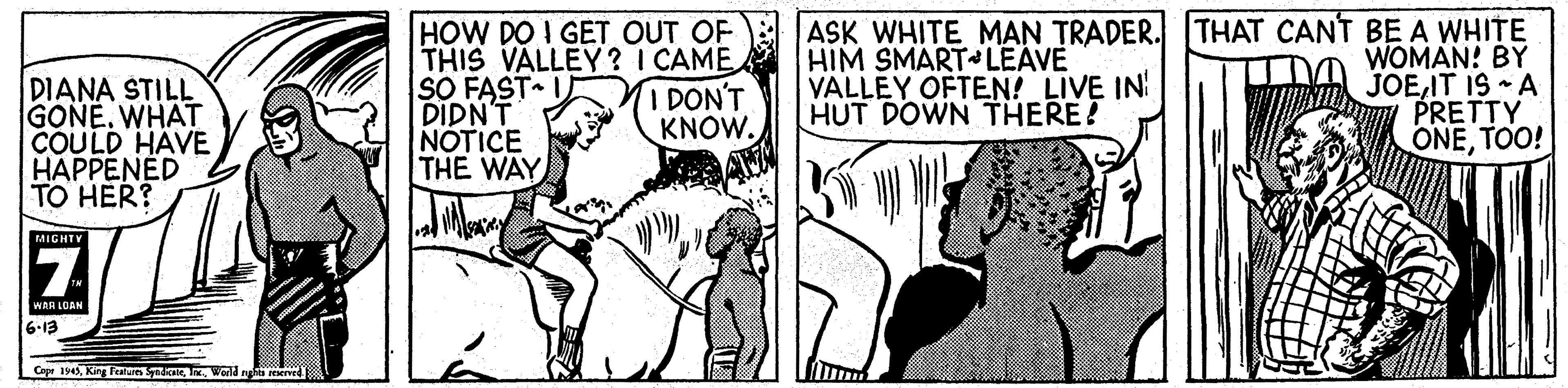 Comic book OCR: DIANA STILL GONE. WHAT COULD HAVE HAPPENED TO HER? HOW DO I GET OUT OF THIS VALLEY? I CAME SO FAST I DIDN'T NOTICE THE WAY ASK WHITE MAN TRADER. THAT CANT BE A WHITE WOMAN! BY JOEIT IS - A PRETTY ONETOO! HIM SMART LEAVE VALLEY OFTEN! LIVE IN HUT DOWN THERE! I DON'T KNOW. MIGHTY 7. WAR LOAN 6-13 Caps 194. World ng reerved DIANA STILL GONE. WHAT COULD HAVE HAPPENED TO HER? HOW DO I GET OUT OF THIS VALLEY? I CAME SO FAST I DIDN'T NOTICE THE WAY ASK WHITE MAN TRADER. THAT CANT BE A WHITE WOMAN! BY JOEIT IS - A PRETTY ONETOO! HIM SMART LEAVE VALLEY OFTEN! LIVE IN HUT DOWN THERE! I DON'T KNOW. MIGHTY 7. WAR LOAN 6-13 Caps 194King Fen. World ng reerved