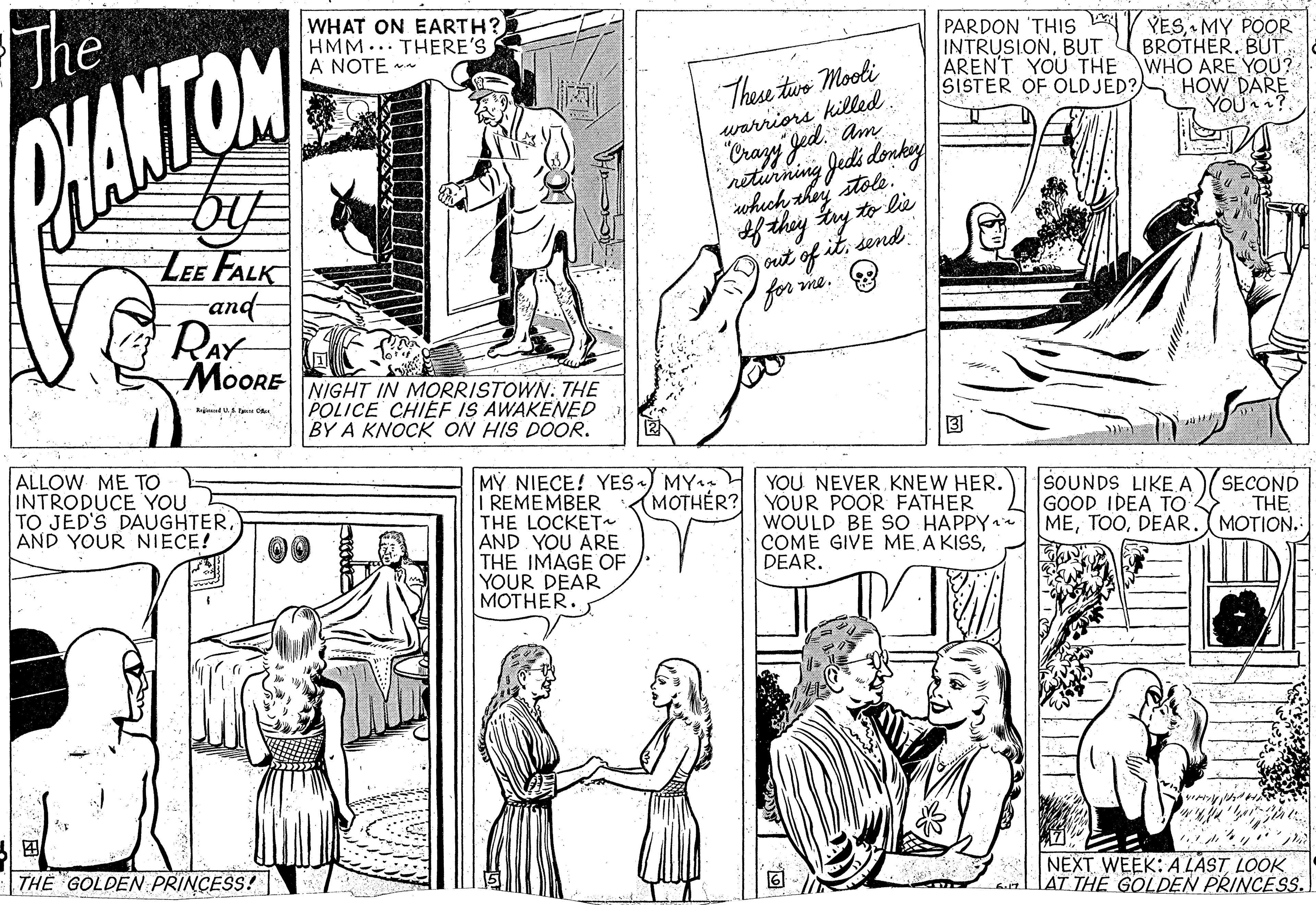 Black-and-white OCR: The WHAT ON EARTH? HMM.. THERE'S A NOTE ** PARDON 'THIS V YESMY POOR BROTHERBUT WHO ARE YOU? HOW DARE YOU ? These twe Mooli warriors killed. INTRUSIONBUT AREN'T YOU THE SISTER OF OLDJED? HANTOM Crazy Jed. Am neturning Jedi donkey swhich thoy stole. to lie LEE FALK -and- RAY MoORE jout of itsend for me. NIGHT IN MORRISTOWN: THE POLICE CHIEF IS AWAKENED BY A KNOCK ON HIS DOOR. ALLOW ME TO INTRODUCE YOU TO JED'S DAUGHTERAND YOUR NIECE! MY NIECE! YES ) MY: H YOU NEVER KNEW HER. REMEMBER THE LOCKET~ AND YOU ARE THE IMAGE OF YOUR DEAR MOTHER. SOUNDS LIKEA GOOD IDEA TO MEDEAR. MOTION. MOTHÉR? YOUR POOR FATHER SECOND THE WOULD BE SO HAPPY* COME GIVE MEDEAR. DE ? THE GOLDEN PRINCESS! NEXT WEEK: A LAST LOOK laT THE GOLDEN PRINCESS. The WHAT ON EARTH? HMM.. THERE'S A NOTE ** PARDON 'THIS V YESMY POOR BROTHERBUT WHO ARE YOU? HOW DARE YOU ? These twe Mooli warriors killed. INTRUSIONBUT AREN'T YOU THE SISTER OF OLDJED? HANTOM Crazy Jed. Am neturning Jedi donkey swhich thoy stole. to lie LEE FALK -and- RAY MoORE jout of itsend for me. NIGHT IN MORRISTOWN: THE POLICE CHIEF IS AWAKENED BY A KNOCK ON HIS DOOR. ALLOW ME TO INTRODUCE YOU TO JED'S DAUGHTERAND YOUR NIECE! MY NIECE! YES ) MY: H YOU NEVER KNEW HER. REMEMBER THE LOCKET~ AND YOU ARE THE IMAGE OF YOUR DEAR MOTHER. SOUNDS LIKEA GOOD IDEA TO MEDEAR. MOTION. MOTHÉR? YOUR POOR FATHER SECOND THE WOULD BE SO HAPPY* COME GIVE MEA KISSDEAR. DE ? THE GOLDEN PRINCESS! NEXT WEEK: A LAST LOOK laT THE GOLDEN PRINCESS.