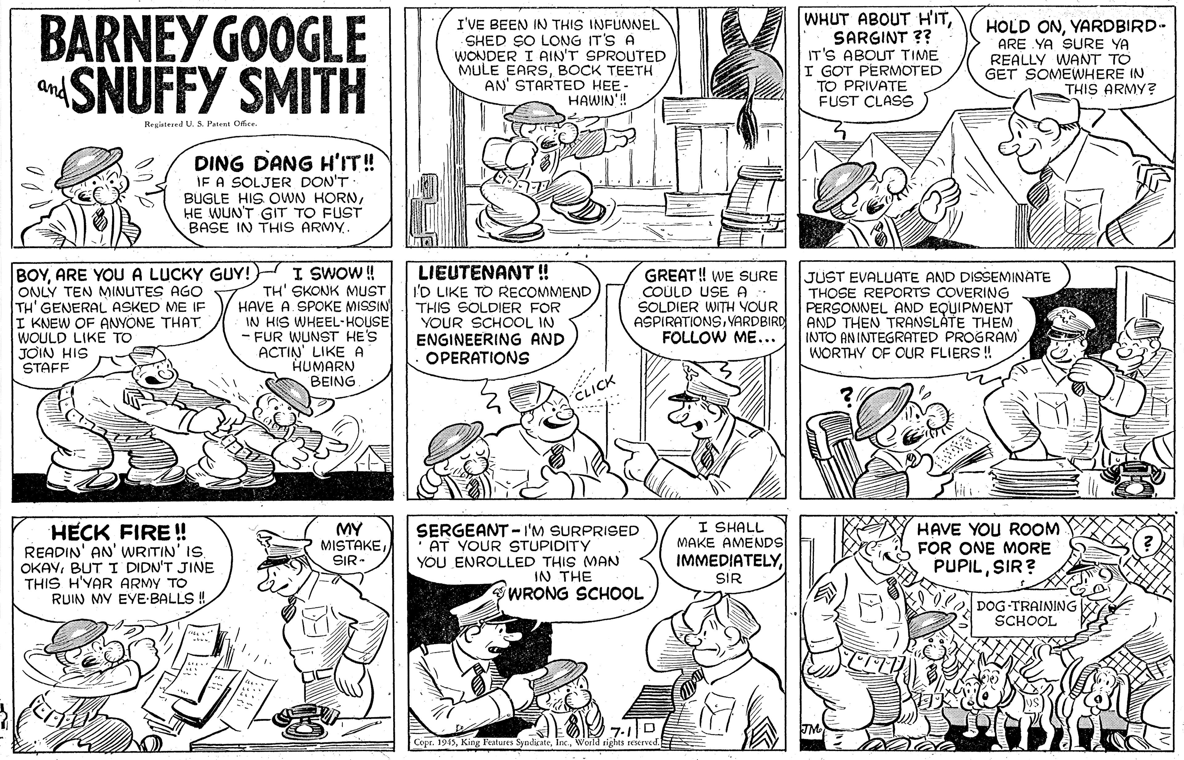 Font OCR: BARNEY GOOGLE aSNUFFY SMITH I'VE BEEN IN THIS INFUNNEL SHED SO LONG IT'S A WONDER I AIN'T SPROUTED MULE EARSBOCK TEETH AN' STARTED HEE- HAWIN! WHUT ABOUT HITSARGINT ?? IT'S ABOUT TIME I GOT PERMOTED TO PRIVATE FUST CLASS HOLD ONYARDBIRD- ARE YA SURE YA REALLY WANT TO GET SOMÉWHERE IN THIS ARMY? and Registered U. S. Patent Ofice DING DANG H'IT! IE A SOLJER DON'T BUGLE HIS OWN HORNHE WUN'T GIT TO FUST BASE IN THIS ARMY. BOYARE YOU A LUCKY GUY! I SWOW ! TH' SKONK MUST SPOKE MISSIN IN HIS WHEEL-HOUSE FUR WUNST HE'S ACTIN' LIKEA HUMARN BEING ONLY TEN MINUTES AGO TH' GENERAL ASKED ME IF I KNEW OF ANYONE THAT WOULD LIKE TO JOIN HIS STAFF LIEUTENANT! I'D LIKE TO RECOMMEND THIS SOLDIER FOR YOUR SCHOOL IN ENGINEERING AND OPERATIONS GREAT! WE SURE COULD USE A SOLDIER WITH VOUR ASPIRATIONSVARDBIRD FOLLOW ME... JUST EVALUATE AND DISSEMINATE THOSE REPORTS COVERING PERSOMNEL AND EQUIPMENT AND THEN TRANSLATE THEM INTO ANINTEGRATED PROGRAM WORTHY OF OUR FLIERS ! HAVE CLICK HECK FIRE! READIN' AN' WRITIN' IS OKAYBUT TI DIDN'T JINE THIS H'YAR ARMY TO RUIN MY EYE-BALLS ! MY MISTAKESIR- SERGEANT -I'M SURPRISED AT YOUR STUPIDITY YOU ENROLLED THIS MAN IN THE WRONG SCHOL I SHALL MAKE AMENDS IMMEDIATELYl HAVE YOU ROOM FOR ONE MORE PUPILSIR? SIR DOG TRAINING SCHOOL Copr. 1945World rights reserved. BARNEY GOOGLE aSNUFFY SMITH I'VE BEEN IN THIS INFUNNEL SHED SO LONG IT'S A WONDER I AIN'T SPROUTED MULE EARSBOCK TEETH AN' STARTED HEE- HAWIN! WHUT ABOUT HITSARGINT ?? IT'S ABOUT TIME I GOT PERMOTED TO PRIVATE FUST CLASS HOLD ONYARDBIRD- ARE YA SURE YA REALLY WANT TO GET SOMÉWHERE IN THIS ARMY? and Registered U. S. Patent Ofice DING DANG H'IT! IE A SOLJER DON'T BUGLE HIS OWN HORNHE WUN'T GIT TO FUST BASE IN THIS ARMY. BOYARE YOU A LUCKY GUY! I SWOW ! TH' SKONK MUST SPOKE MISSIN IN HIS WHEEL-HOUSE FUR WUNST HE'S ACTIN' LIKEA HUMARN BEING ONLY TEN MINUTES AGO TH' GENERAL ASKED ME IF I KNEW OF ANYONE THAT WOULD LIKE TO JOIN HIS STAFF LIEUTENANT! I'D LIKE TO RECOMMEND THIS SOLDIER FOR YOUR SCHOOL IN ENGINEERING AND OPERATIONS GREAT! WE SURE COULD USE A SOLDIER WITH VOUR ASPIRATIONSVARDBIRD FOLLOW ME... JUST EVALUATE AND DISSEMINATE THOSE REPORTS COVERING PERSOMNEL AND EQUIPMENT AND THEN TRANSLATE THEM INTO ANINTEGRATED PROGRAM WORTHY OF OUR FLIERS ! HAVE CLICK HECK FIRE! READIN' AN' WRITIN' IS OKAYBUT TI DIDN'T JINE THIS H'YAR ARMY TO RUIN MY EYE-BALLS ! MY MISTAKESIR- SERGEANT -I'M SURPRISED AT YOUR STUPIDITY YOU ENROLLED THIS MAN IN THE WRONG SCHOL I SHALL MAKE AMENDS IMMEDIATELYl HAVE YOU ROOM FOR ONE MORE PUPILSIR? SIR DOG TRAINING SCHOOL Copr. 1945King eatures SyndicateWorld rights reserved.
