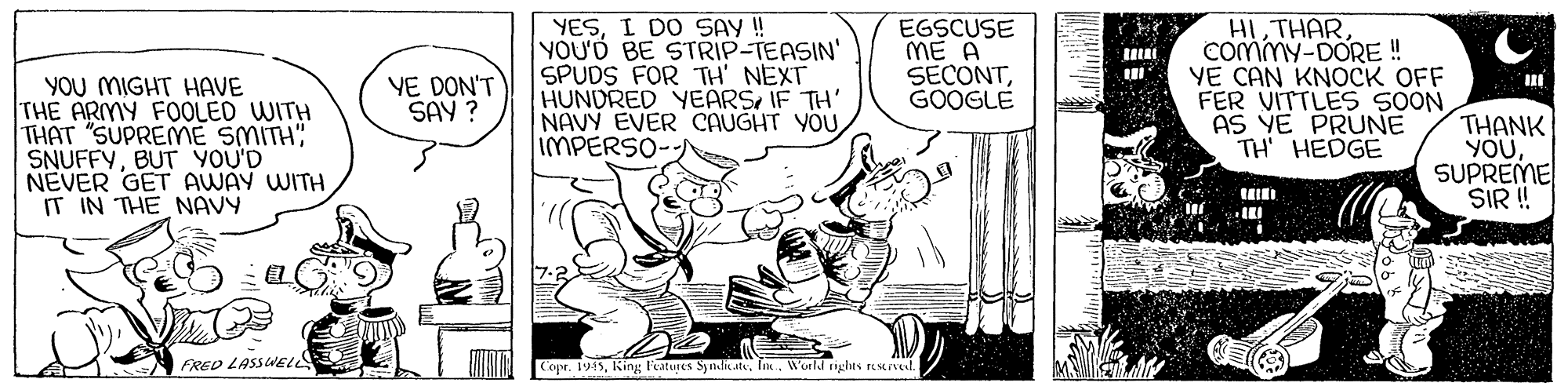 Rectangle OCR: YESI DO SAY ! YOU'D BE STRIP-TEASIN' SPUDS FOR TH' NEXT HUNDRED YEARSIF TH' NAVY EVER CAUGHT YOU IMPERSO EGSCUSE ME A SECONTGOOGLE HI THARCommy-DORE ! YE CAN KNOCK OFF FER VITTLES 5OON AS YE PRUNE TH HEDGE VE DON'T SAY ? YOU MIGHT HAVE THE ARMY FOOLED WITH THAT "SUPREME SMITH" SNUFFYBUT YOU'D NEVER GET AWAY WITH IT IN THE NAVY THANK YOUSUPREME SIR ! FRED LASSVELL Cope. 1945Worldl nghts resnel YESI DO SAY ! YOU'D BE STRIP-TEASIN' SPUDS FOR TH' NEXT HUNDRED YEARSIF TH' NAVY EVER CAUGHT YOU IMPERSO EGSCUSE ME A SECONTGOOGLE HI THARCommy-DORE ! YE CAN KNOCK OFF FER VITTLES 5OON AS YE PRUNE TH HEDGE VE DON'T SAY ? YOU MIGHT HAVE THE ARMY FOOLED WITH THAT "SUPREME SMITH" SNUFFYBUT YOU'D NEVER GET AWAY WITH IT IN THE NAVY THANK YOUSUPREME SIR ! FRED LASSVELL Cope. 1945King leatures Syndik atsWorldl nghts resnel