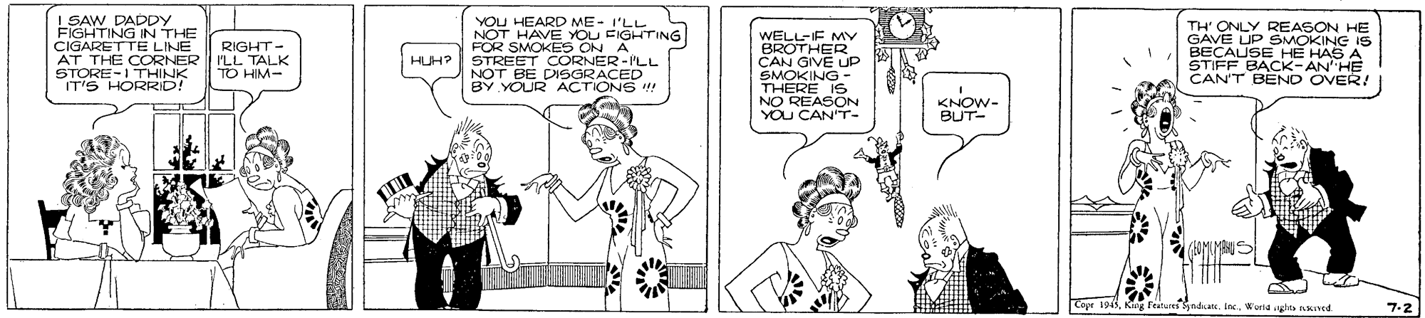 Black-and-white OCR: I SAW DADPY FIGHTING IN THE CIGARETTE LINE AT THE CORNER STORE-I THINK IT'S HORRID! YOU HEARD ME- I'LL NOT HAVE YOU EIGHTING FOR SMOKES ON A HUH? STREET CORNER-ILL NOT BE DISGRACED BY YOUR ACTIONS ! WELL-IF MY BROTHER CAN GIVE UP SMOKING THERE IS NO REASON YOU CANT- TH' ONLY REASON HE GAVE UP SMOKING IS BECAUSE HE HAS A STIFF BACK-AN'HE CAN'T BÊND OVER! RIGHT- ILL TALK TO HIM- KNOW- BUT- Eeaturesndkate. InWorla ghts nKed 7-2 I SAW DADPY FIGHTING IN THE CIGARETTE LINE AT THE CORNER STORE-I THINK IT'S HORRID! YOU HEARD ME- I'LL NOT HAVE YOU EIGHTING FOR SMOKES ON A HUH? STREET CORNER-ILL NOT BE DISGRACED BY YOUR ACTIONS ! WELL-IF MY BROTHER CAN GIVE UP SMOKING THERE IS NO REASON YOU CANT- TH' ONLY REASON HE GAVE UP SMOKING IS BECAUSE HE HAS A STIFF BACK-AN'HE CAN'T BÊND OVER! RIGHT- ILL TALK TO HIM- KNOW- BUT- Eeaturesndkate. InWorla ghts nKed 7-2