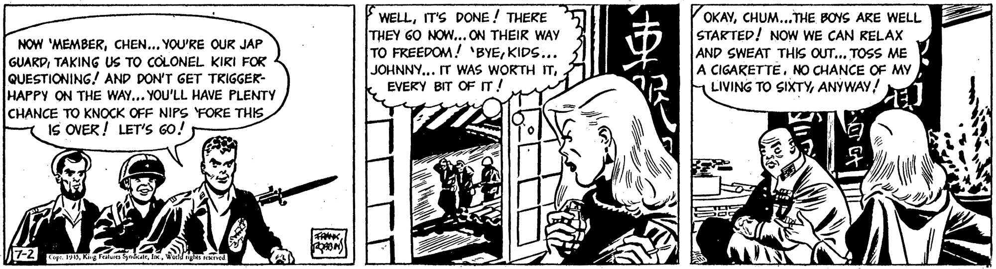 Drawing OCR: NOW 'MEMBERCHEN... YOU'RE OUR JAP GUARDTAKING US TO COLONEL KIRI FOR QUESTIONING! AND DON'T GET TRIGGER- HAPPY ON THE WAY... YOU'LL HAVE PLENTY CHANCE TO KNOCK OFF NIPS FORE THIS IS OVER! LET'S GO! WELLIT'S DONE ! THERE THEY GO NOW... ON THEIR WAY TO FREEDOM! 'BYEKIDS... OKAYCHUM...THE BOYS ARE WELL STARTED! NOW WE CAN RELAX AND SWEAT THIS OUT... TOSS ME A CIGARETTENO CHANCE OF MY LIVING TO SIXTYANYWAY! JOHNNY... IT WAS WORTH ITEVERY BIT OF IT! FANKwa NOW 'MEMBERCHEN... YOU'RE OUR JAP GUARDTAKING US TO COLONEL KIRI FOR QUESTIONING! AND DON'T GET TRIGGER- HAPPY ON THE WAY... YOU'LL HAVE PLENTY CHANCE TO KNOCK OFF NIPS FORE THIS IS OVER! LET'S GO! WELLIT'S DONE ! THERE THEY GO NOW... ON THEIR WAY TO FREEDOM! 'BYEKIDS... OKAYCHUM...THE BOYS ARE WELL STARTED! NOW WE CAN RELAX AND SWEAT THIS OUT... TOSS ME A CIGARETTENO CHANCE OF MY LIVING TO SIXTYANYWAY! JOHNNY... IT WAS WORTH ITEVERY BIT OF IT! FANK22 op:. 191SKg Fealures kale