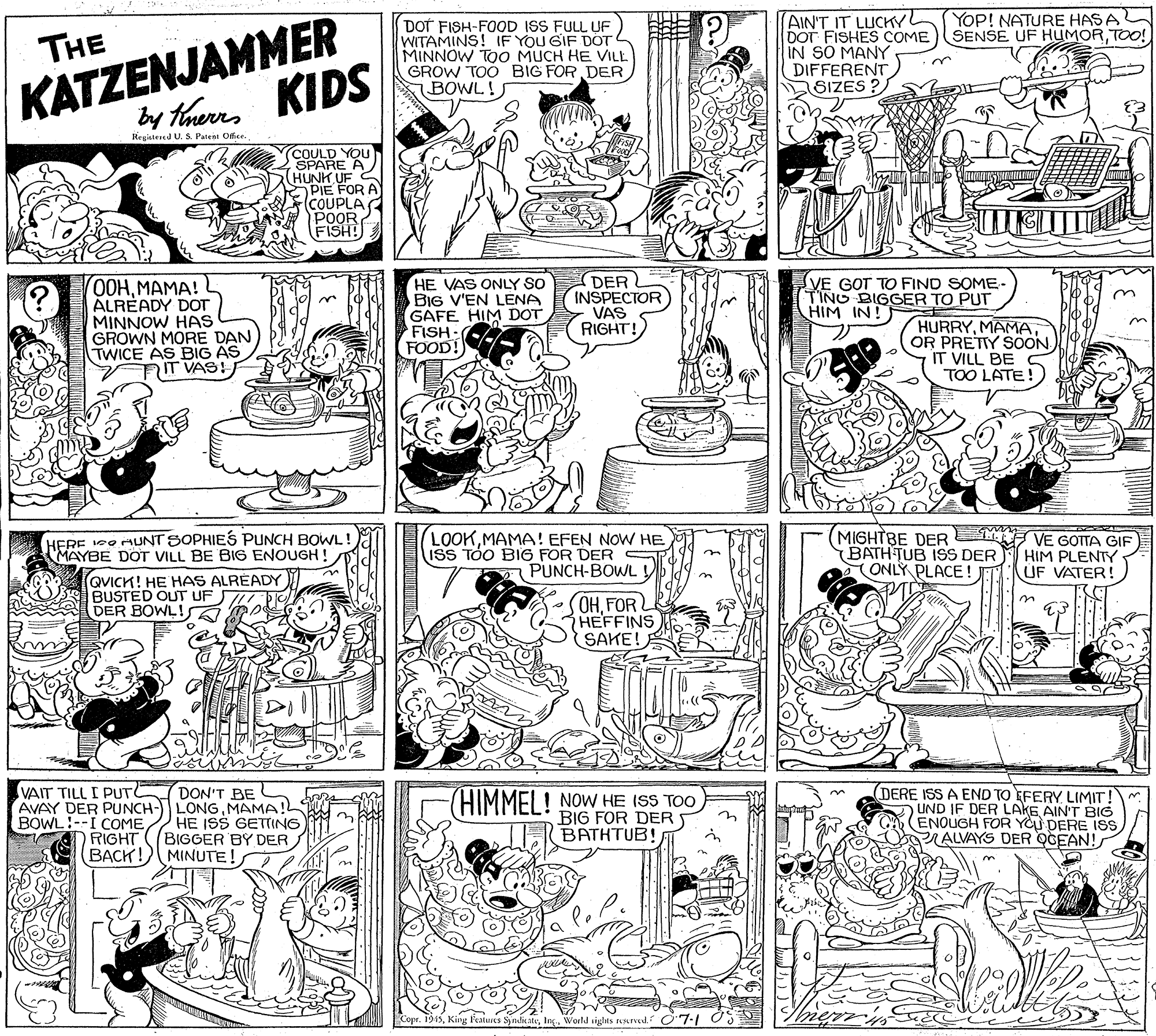 Publication OCR: KATZENJAMMER by HhenKIDS YOP! NATURE HASA SENSE UF HUMORTOO! DOT FISH-FOOD ISS FULL UF WITAMINS! IF YOU GIF DOT MINNOW TOO MUCH HE VILL GROW TOO BIG FOR DER BOWL! AIN'T IT LUCKYL DOT FISHES COME IN SO MANY DIFFERENT) SIZES ? THE Hegistesed U. S. Patent Offce. COULD YOU SPARE A (HUNK UF C PIE FOR A (COUPLA POOR FISH! 0HHMAMA! ALREADY DOT MINNOW HAS GROWN MORE DAN TWICE AS BIG AS IT VAS! HE VAS ONLY SO BIG V'EN LENA GAFE HIM DOT FISH FOOD!) DER INSPECTOR VAS RIGHT! VE GOT TO FIND SOME- T'INO BIGGER TO PUT HIM IN! HURRYMAMA OR PRETIY SOON IT VILL BE TOO LATE HERE Co MUNT SOPHIES PUNCH BOWL! MAYBE DOT VILL BE BIG ENOUGH LOOKMAMA! EFEN NOW HE ISS TÓO BIG FOR DER S PUNCH-BOWL (MIGHTBE DER F VE GOTTA GIF BATH TUB ISS DER ONLY PLACE! HIM PLENTY UF VATER! n QVICK! HE HAS ALRÉADY BUSTED OUT UF DER BOWLI OHFOR HEFFINS SAKE! on DON'T BE AVAY DER PUNCH- LONGMAMA! HE ISS GETTING BIGGER BY DER BACK!) MINUTE! VAIT TILL I PUT BOWL!--I COMERIGHT (HIMMEI ! NOW HE ISS TOO BIG FOR DERS BATHTUB! DERE ISS A END TO EFERY LIMIT O UND IF DER LAKE AIN'T BIG (ENOUGH FOR YCU DERE ISS PRALVAYS DER OGEAN! Features SynditateIng. World sights ned. O7-1 OS KATZENJAMMER by HhenKIDS YOP! NATURE HASA SENSE UF HUMORTOO! DOT FISH-FOOD ISS FULL UF WITAMINS! IF YOU GIF DOT MINNOW TOO MUCH HE VILL GROW TOO BIG FOR DER BOWL! AIN'T IT LUCKYL DOT FISHES COME IN SO MANY DIFFERENT) SIZES ? THE Hegistesed U. S. Patent Offce. COULD YOU SPARE A (HUNK UF C PIE FOR A (COUPLA POOR FISH! 0HHMAMA! ALREADY DOT MINNOW HAS GROWN MORE DAN TWICE AS BIG AS IT VAS! HE VAS ONLY SO BIG V'EN LENA GAFE HIM DOT FISH FOOD!) DER INSPECTOR VAS RIGHT! VE GOT TO FIND SOME- T'INO BIGGER TO PUT HIM IN! HURRYMAMA OR PRETIY SOON IT VILL BE TOO LATE HERE Co MUNT SOPHIES PUNCH BOWL! MAYBE DOT VILL BE BIG ENOUGH LOOKMAMA! EFEN NOW HE ISS TÓO BIG FOR DER S PUNCH-BOWL (MIGHTBE DER F VE GOTTA GIF BATH TUB ISS DER ONLY PLACE! HIM PLENTY UF VATER! n QVICK! HE HAS ALRÉADY BUSTED OUT UF DER BOWLI OHFOR HEFFINS SAKE! on DON'T BE AVAY DER PUNCH- LONGMAMA! HE ISS GETTING BIGGER BY DER BACK!) MINUTE! VAIT TILL I PUT BOWL!--I COMERIGHT (HIMMEI ! NOW HE ISS TOO BIG FOR DERS BATHTUB! DERE ISS A END TO EFERY LIMIT O UND IF DER LAKE AIN'T BIG (ENOUGH FOR YCU DERE ISS PRALVAYS DER OGEAN! Features SynditateIng. World sights ned. O7-1 OS