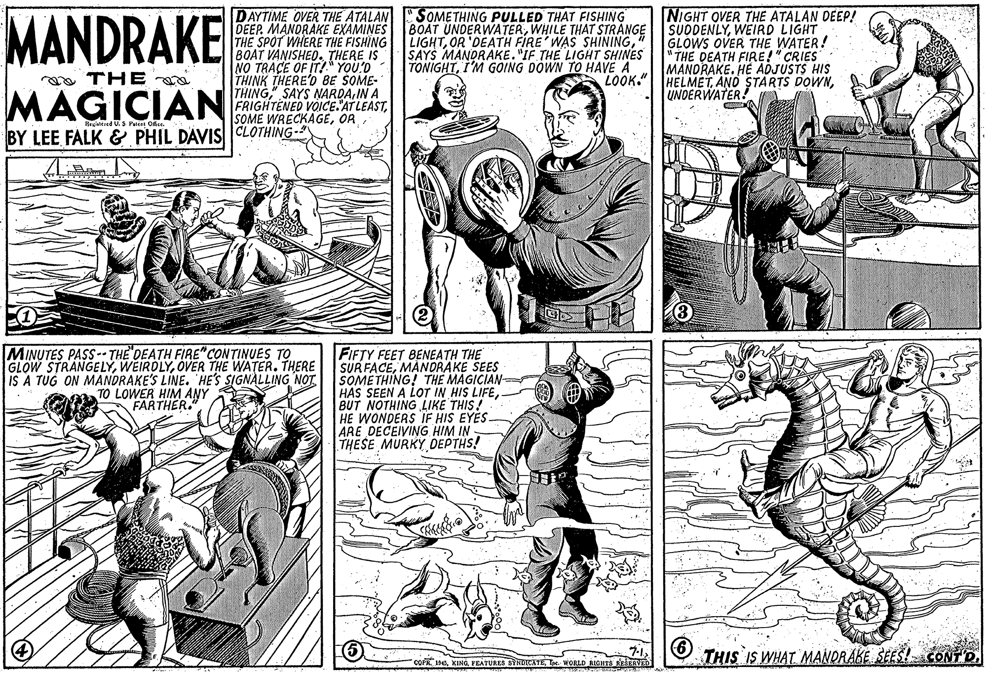 Cartoon OCR: MANDRAKE DAYTIME OVER THE ATALAN SOMETHING PULLED THAT FISHING DEEP. MANDRAKE EXAMINES THE SPOT WHERE THE FISHING BOAT VANISHED. THERE IS NO TRACE OF IT! YOU!D THINK THERE'O BE SOME- THINGSAYS NARDA.IN A FRIGHTENED VOICE. AT LEASTWHILE THAT STRANGE LIGHT" SAYS MANDRAKE. "IF THE LIGHT SHINES TONIGHTI'M GOING DOWN TO HAVE A LOOK. NIGHT OVER THE ATALAN DEEP! SUODENLYWEIRD LIGHT GLOWS OVER THE WATER! " THE DEATH FIRE!" CRIES MANDRAKE. HE ADJUSTS HIS HELMETUNDERWATER! a oa THE MAGICIAN Hegisleied U. S Patr DE BY LEE FALK & PHIL DAVIS CLOTHING- MINUTES PASS-- THE DEATH FIRE" CONTINUES TO GLOW STRANGELYOVER THE WATER. THERE IS A TUG ON MANDRAKE'S LINE. HE'S SIGNALLING NOT. TO LOWER HIM ANY FARTHER. FIFTY FEET BENEATH THE SURFACEMANDRAKE SEES SOMETHING! THE MAGICIAN HAS SEEN A LOT IN HIS LIFEBUT NOTHING LIKE THIS! HE WONDERS IF HIS EYES ARE DECEIVING HIM IN THESE MURKY DEPTHS! 7-1 COFR. 14KING PEATURES SYNDICATL T. WOBLD RIOHTS AEAVED THIS IS WHAT MANORÁKE SEES! CONFD. MANDRAKE DAYTIME OVER THE ATALAN SOMETHING PULLED THAT FISHING DEEP. MANDRAKE EXAMINES THE SPOT WHERE THE FISHING BOAT VANISHED. THERE IS NO TRACE OF IT! YOU!D THINK THERE'O BE SOME- THINGSAYS NARDA.IN A FRIGHTENED VOICE. AT LEASTSOME WRECKAGEBOAT UNDERWATERWHILE THAT STRANGE LIGHTOR 'DEATH FIRE WAS SHINING" SAYS MANDRAKE. "IF THE LIGHT SHINES TONIGHTI'M GOING DOWN TO HAVE A LOOK. NIGHT OVER THE ATALAN DEEP! SUODENLYWEIRD LIGHT GLOWS OVER THE WATER! " THE DEATH FIRE!" CRIES MANDRAKE. HE ADJUSTS HIS HELMETAND STÄRTS DOWNUNDERWATER! a oa THE MAGICIAN Hegisleied U. S Patr DE BY LEE FALK & PHIL DAVIS CLOTHING- MINUTES PASS-- THE DEATH FIRE" CONTINUES TO GLOW STRANGELYOVER THE WATER. THERE IS A TUG ON MANDRAKE'S LINE. HE'S SIGNALLING NOT. TO LOWER HIM ANY FARTHER. FIFTY FEET BENEATH THE SURFACEMANDRAKE SEES SOMETHING! THE MAGICIAN HAS SEEN A LOT IN HIS LIFEBUT NOTHING LIKE THIS! HE WONDERS IF HIS EYES ARE DECEIVING HIM IN THESE MURKY DEPTHS! 7-1 COFR. 14KING PEATURES SYNDICATL T. WOBLD RIOHTS AEAVED THIS IS WHAT MANORÁKE SEES! CONFD.