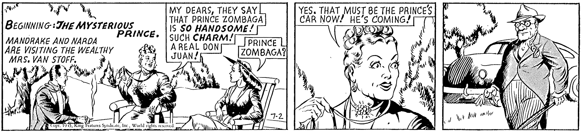 Rectangle OCR: MY DEARSTHEY SAYL THAT PRINCE ZOMBAGA is sO HANDSOME! SUCH CHARM! A REAL DON JUAN! YES. THAT MUST BE THE PRINCE'S CAR NOW! HE'S COMING! BEGINNING:THE MYSTERIOUS PRINCE. MANORAKE ANO NARDA ARE VISITING THE WEALTHY MAS. VAN STOFF. PRINCE L ZOMBAGA? 7-2 Au aibor 913. King Tatures SyndateWorld rights esrve MY DEARSTHEY SAYL THAT PRINCE ZOMBAGA is sO HANDSOME! SUCH CHARM! A REAL DON JUAN! YES. THAT MUST BE THE PRINCE'S CAR NOW! HE'S COMING! BEGINNING:THE MYSTERIOUS PRINCE. MANORAKE ANO NARDA ARE VISITING THE WEALTHY MAS. VAN STOFF. PRINCE L ZOMBAGA? 7-2 Au aibor 913. King Tatures SyndateWorld rights esrve