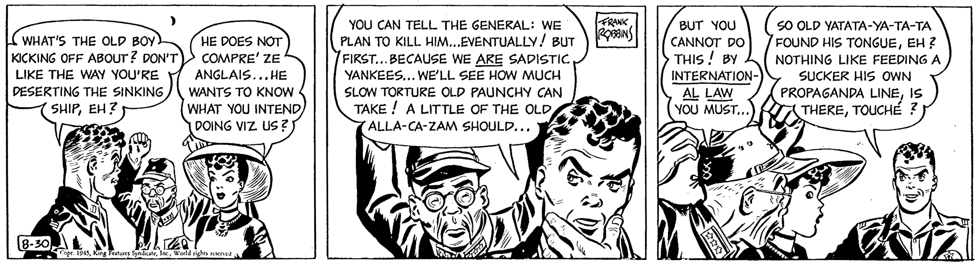 Cartoon OCR: FRANK YOU CAN TELL THE GENERAL: WE PLAN TO KILL HIM...EVENTUALLY! BUT FIRST...BECAUSE WE ARE SADISTICSO OLD YATATA-YA-TA-TA FOUND HIS TONGUEEH ? BUT YOU WHAT'S THE OLD BOY. KICKING OFF ABOUT ? DON'T HE DOES NOT COMPRE' ZE ANGLAIS...HE CANNOT DO THIS ! BY NOTHING LIKE FEEDING A LIKE THE WAY YOU'RE DESERTING THE SINKING SHIPEH? YANKEES... WE'LL SEE HOW MUCH SUCKER HIS OWN PROPAGANDA LINEIS (THERETOUCHÉ ? INTERNATION- WANTS TO KNOW SLOW TORTURE OLD PAUNCHY CAN AL LAW YOU MUST... WHAT YOU INTENDDOING VIZ US ? TAKE ! A LITTLE OF THE OLD (ALLA-CA-ZAM SHOULD... 18-30 ge is4sWorld righs ierca FRANK YOU CAN TELL THE GENERAL: WE PLAN TO KILL HIM...EVENTUALLY! BUT FIRST...BECAUSE WE ARE SADISTICSO OLD YATATA-YA-TA-TA FOUND HIS TONGUEEH ? BUT YOU WHAT'S THE OLD BOY. KICKING OFF ABOUT ? DON'T HE DOES NOT COMPRE' ZE ANGLAIS...HE CANNOT DO THIS ! BY NOTHING LIKE FEEDING A LIKE THE WAY YOU'RE DESERTING THE SINKING SHIPEH? YANKEES... WE'LL SEE HOW MUCH SUCKER HIS OWN PROPAGANDA LINEIS (THERETOUCHÉ ? INTERNATION- WANTS TO KNOW SLOW TORTURE OLD PAUNCHY CAN AL LAW YOU MUST... WHAT YOU INTENDDOING VIZ US ? TAKE ! A LITTLE OF THE OLD (ALLA-CA-ZAM SHOULD... 18-30 ge is4sK Teuns SdcateWorld righs ierca