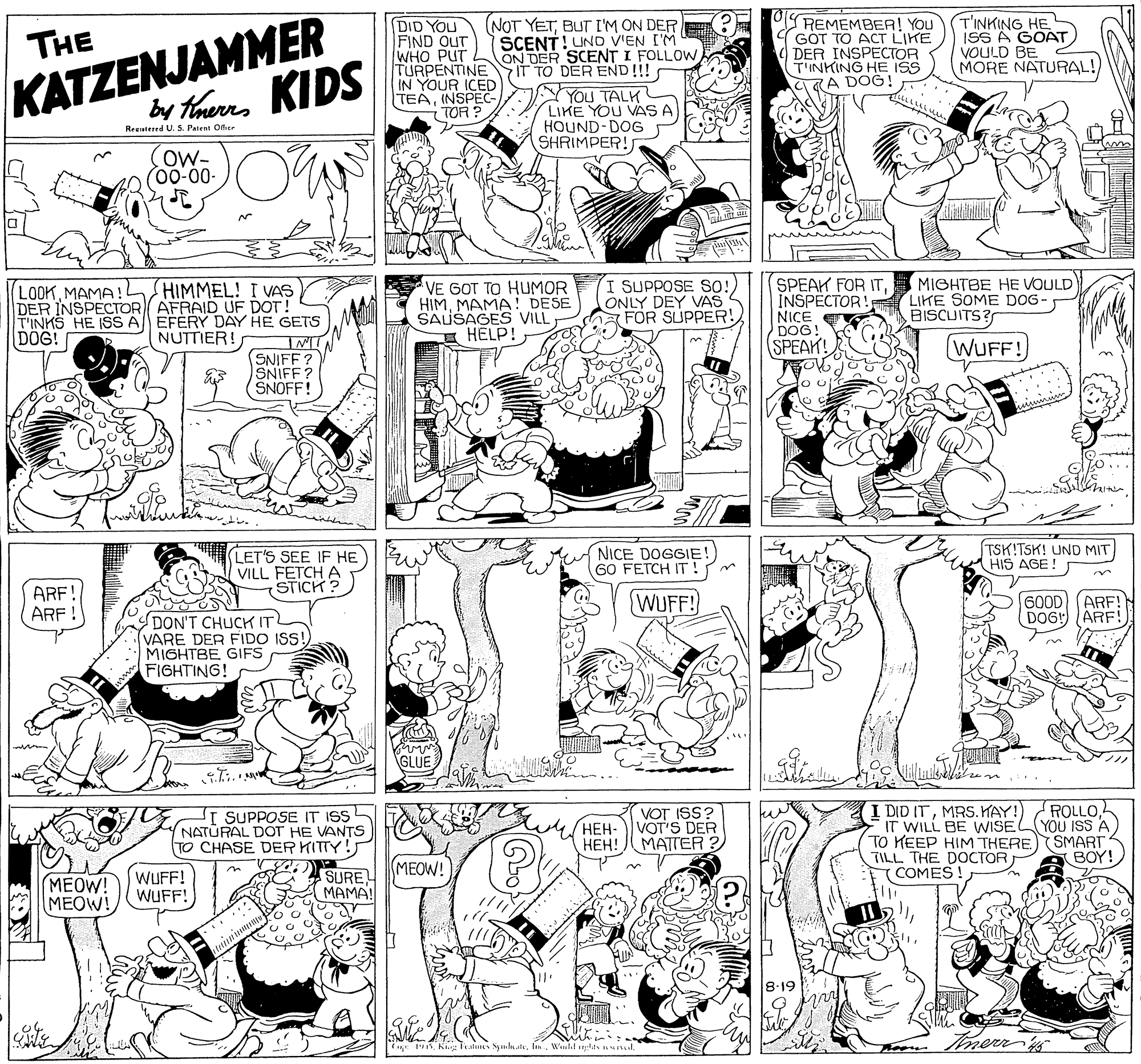 Art OCR: KATZENJAMMER KIDS DID YOU FIND OUT WHO PUT TURPENTINE IN YOUR ICED TEAINSPEC- TOR ? (NOT YETBUT I'M ON DER SCENT! UND V'EN I'M ON DER SCENT I FOLLOW IT TO DER END!!! REMEMBEA! You GÓT TO ACT LIKE DER INSPECTOR T'INKING HE ISS CKA DOG! T'INKING HE ISS A GOAT VOULD BE MORE NATURAL! THE by Therrs YOU TALK LIKE YOU VAS A HOUND-DOG SHRIMPER! Reeutered U. S. Patent Oer ow- 00-00- LOOKMAMA!L HIMMEL! I VAS DER INSPECTOR AFRAID UF DOT! T'INKS HE ISS A EFERY DAY HE GETS IMIN SNIFF? SNIFF ? SNOFF! VE GOT TO HUMOR HIMMAMA! DESE SAUSAGES VILL E HELP! SUPPOSE SO! ONLY DEY VAS FOR SUPPER! SPEAK FOR ITMIGHTBE HE VOULD INSPECTOR! NICE DOG! SPEAK! LIKE SOME DOG - BISCUITS? DOG! NUTTIER! WUFF! LET'S SEE IF HE VILL FETCH A STICK? NICE DOGGIE! 60 FETCH IT ! TSK!TSK! UND MIT HIS AGE ! ARF! ARF WUFF! 600D (ARF! DOG ARF! DON'T CHUCK ITL VARE DER FIDO ISS! MIGHTBE GIFS FIGHTING! GLUE I DID ITMRS. KAY!) IT WILL BE WISE TO KEEP HIM THERE SMART4 TILL THE DOCTOR COMES! T SUPPOSE IT ISS NATURAL DOT HE VANTS TO CHASE DER KITTY! VOT ISS? HEH-VOT'S DER HEH! MATTER ? ROLLOYOU ISS A ???. MEOW! MEOW! MEOW! WUFF! WUFF! SURE MAMA! 8.19 KATZENJAMMER KIDS DID YOU FIND OUT WHO PUT TURPENTINE IN YOUR ICED TEAINSPEC- TOR ? (NOT YETBUT I'M ON DER SCENT! UND V'EN I'M ON DER SCENT I FOLLOW IT TO DER END!!! REMEMBEA! You GÓT TO ACT LIKE DER INSPECTOR T'INKING HE ISS CKA DOG! T'INKING HE ISS A GOAT VOULD BE MORE NATURAL! THE by Therrs YOU TALK LIKE YOU VAS A HOUND-DOG SHRIMPER! Reeutered U. S. Patent Oer ow- 00-00- LOOKMAMA!L HIMMEL! I VAS DER INSPECTOR AFRAID UF DOT! T'INKS HE ISS A EFERY DAY HE GETS IMIN SNIFF? SNIFF ? SNOFF! VE GOT TO HUMOR HIMMAMA! DESE SAUSAGES VILL E HELP! SUPPOSE SO! ONLY DEY VAS FOR SUPPER! SPEAK FOR ITMIGHTBE HE VOULD INSPECTOR! NICE DOG! SPEAK! LIKE SOME DOG - BISCUITS? DOG! NUTTIER! WUFF! LET'S SEE IF HE VILL FETCH A STICK? NICE DOGGIE! 60 FETCH IT ! TSK!TSK! UND MIT HIS AGE ! ARF! ARF WUFF! 600D (ARF! DOG ARF! DON'T CHUCK ITL VARE DER FIDO ISS! MIGHTBE GIFS FIGHTING! GLUE I DID ITMRS. KAY!) IT WILL BE WISE TO KEEP HIM THERE SMART4 TILL THE DOCTOR COMES! T SUPPOSE IT ISS NATURAL DOT HE VANTS TO CHASE DER KITTY! VOT ISS? HEH-VOT'S DER HEH! MATTER ? ROLLOYOU ISS A ???. MEOW! MEOW! MEOW! WUFF! WUFF! SURE MAMA! 8.19