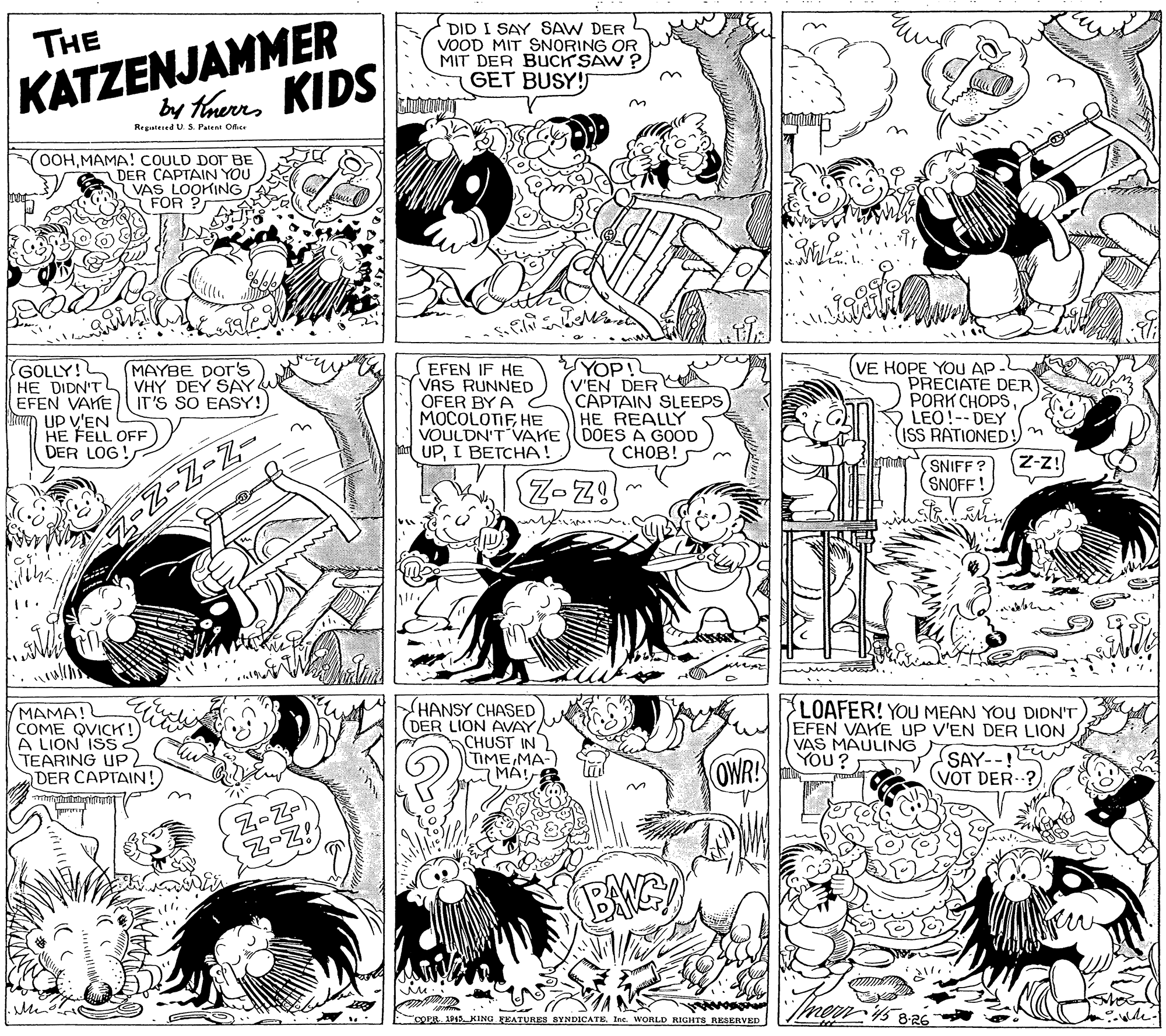 Comics OCR: KATZENJAMMER KIDS by Tnerrs DID I SAY SAW DER VOOD MIT SNORING OR MIT DER BUCK SAW ? GET BUSY! THE Regalesed U. S. Patent Oc OOHMAMA! COULD DOT BE DER CAPTAIN YOU i VAS LOOKING FOR ? GOLLY! HE DIDN'TL EFEN VAKE IT'S SO EASY! UP V'EN HE FELL OFF DER LOG! YOP! (V'EN DER A CAPTAIN SLEEPS HE REALLY (VE HOPE YOU AP PRECIATE DER PORK CHOPS LEO!-- DEY ISS RATIONED!) n MAYBE DOr's VHY DEY SAY EFEN IF HE VAS RUNNED OFER BY A MOCOLOTIF HE VOULDN'T VAKE ((DOES A GOOD UPI BETCHA! ????! SNIFF? SNOFF! Z-z! MAMA! COME QVICK ! A LION ISS TEARING UP DER CAPTAIN! HANSY CHASED DER LION AVAY CHUST IN TIMEMA- LOAFER! YOU MEAN YOU DIDN'T EFEN VAKE UP V'EN DER LION VAS MAULING YOU? OWR SAY--! VOT DER- Z-Z- Z-Z! BAG COPR 1P15. KING FEATURES BYNDICATE Inc. WORLD RIGHITS RESERVED 8-26 KATZENJAMMER KIDS by Tnerrs DID I SAY SAW DER VOOD MIT SNORING OR MIT DER BUCK SAW ? GET BUSY! THE Regalesed U. S. Patent Oc OOHMAMA! COULD DOT BE DER CAPTAIN YOU i VAS LOOKING FOR ? GOLLY! HE DIDN'TL EFEN VAKE IT'S SO EASY! UP V'EN HE FELL OFF DER LOG! YOP! (V'EN DER A CAPTAIN SLEEPS HE REALLY (VE HOPE YOU AP PRECIATE DER PORK CHOPS LEO!-- DEY ISS RATIONED!) n MAYBE DOr's VHY DEY SAY EFEN IF HE VAS RUNNED OFER BY A MOCOLOTIF HE VOULDN'T VAKE ((DOES A GOOD UPI BETCHA! ????! SNIFF? SNOFF! Z-z! MAMA! COME QVICK ! A LION ISS TEARING UP DER CAPTAIN! HANSY CHASED DER LION AVAY CHUST IN TIMEMA- LOAFER! YOU MEAN YOU DIDN'T EFEN VAKE UP V'EN DER LION VAS MAULING YOU? OWR SAY--! VOT DER- Z-Z- Z-Z! BAG COPR 1P15. KING FEATURES BYNDICATE Inc. WORLD RIGHITS RESERVED 8-26