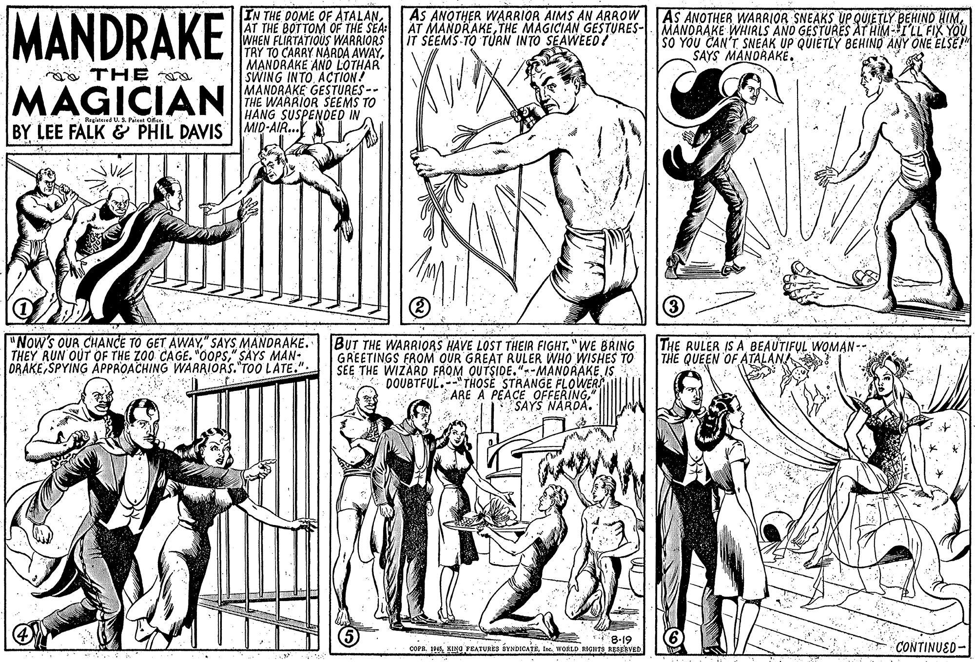 Human body OCR: MANDRAKE IN THE DOME OF ATALANTHE MAGICIAN GESTURES- MANDRAKE WHIRLS AND GESTURES AT HIM-I'LL FIX YOU WHEN FLIRTATIOUS WARRIORS TRY TO CARRY NARDA AWAYMANDRAKE AND LOTHAR SWING INTO ACTION! MANDRAKE GESTURES-- THE WARRIOR SEEMS TO HANG SUSPENDED IN AS ANOTHER WARRIOR AIMS AN ARROW AS ANOTHER WARRIOR SNEAKS UP QUJETLY BEHIND HIM. IT SEEMS-TO TURN INTO SEAWEED! SO YOU CAN'T SNEAK UP QUIETLY BEHIND ANY ONE ELSE! SAYS MANORAKE. ga THE MAGICIAN Breiatered U.S. Patest Ofee. BY LEE FALK & PHIL DAVIS ||MID-AIR. "Now's OUR CHANCE TO GET AWAY" SAYS MANDRAKE. THEY RUN OUT OF THE ZO0 CAGE. "ÖOPS" SAYS MAN- ORAKESPYING APPROACHING WARRIORS. TOO LATE.". BUT THE WARRIORS HAVE LOST THEIR FIGHT."WE BRING GREETINGS FROM OUR GREAT RULER WHO WISHES TO SEE THE WIZARD FROM QUTSIDE."--MANORAKE IS DOUBTFUL.--"THOSE STRANGE FLOWERS ARE A PEACE OFFERING" SAYS NARDA. THE RULER IS A BEAUTIFUL WOMAN- THE QUEEN OF ATALANA * 8-19 COPA. 194Ine. WORLD RIGHTIS RESERVED CONTINUED- MANDRAKE IN THE DOME OF ATALANAT THE BOTTOM OF THE SEA: AT MANDRAKETHE MAGICIAN GESTURES- MANDRAKE WHIRLS AND GESTURES AT HIM-I'LL FIX YOU WHEN FLIRTATIOUS WARRIORS TRY TO CARRY NARDA AWAYMANDRAKE AND LOTHAR SWING INTO ACTION! MANDRAKE GESTURES-- THE WARRIOR SEEMS TO HANG SUSPENDED IN AS ANOTHER WARRIOR AIMS AN ARROW AS ANOTHER WARRIOR SNEAKS UP QUJETLY BEHIND HIM. IT SEEMS-TO TURN INTO SEAWEED! SO YOU CAN'T SNEAK UP QUIETLY BEHIND ANY ONE ELSE! SAYS MANORAKE. ga THE MAGICIAN Breiatered U.S. Patest Ofee. BY LEE FALK & PHIL DAVIS ||MID-AIR. "Now's OUR CHANCE TO GET AWAY" SAYS MANDRAKE. THEY RUN OUT OF THE ZO0 CAGE. "ÖOPS" SAYS MAN- ORAKESPYING APPROACHING WARRIORS. TOO LATE.". BUT THE WARRIORS HAVE LOST THEIR FIGHT."WE BRING GREETINGS FROM OUR GREAT RULER WHO WISHES TO SEE THE WIZARD FROM QUTSIDE."--MANORAKE IS DOUBTFUL.--"THOSE STRANGE FLOWERS ARE A PEACE OFFERING" SAYS NARDA. THE RULER IS A BEAUTIFUL WOMAN- THE QUEEN OF ATALANA * 8-19 COPA. 194KING FEATURES SYNDICATEIne. WORLD RIGHTIS RESERVED CONTINUED-