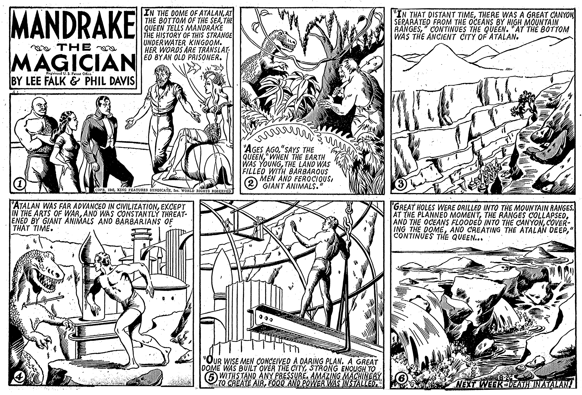 Style OCR: MANDRAKE IN THE DOME OF ATALANAT THE BOTTOM OF THE SEATHE QUEEN TELLS MANDRAKE THE HISTORY OF THIS STRANGE UNDERWATER KINGDOM. HER WORDS ARE TRANSLAT; EO BY AN OLO PRISONER. "IN THAT DISTANT TIMETHERE WAS A GREAT CANYON SERARATED FROM THE OCEANS BY HIGH MOUNTAIN RANGES" CONTINUES THE QUEEN. "AT THE BOTTOM WAS THE ANCIENT CITY OF ATALAN. a THE MAGICIAN BY LEE FALK & PHIL DAVIS "AGES AGO"SAYS THE QUEEN"WHEN THE EARTH WAS YOUNGTHE LAND WAS FILLEO WITH BARBAROUS MEN AND FEROCIQUSGIANT ANIMALS. PRTnt. WORLD FATALAN WAS FAR ADVANCED IN CIVILIZATIONEXCEPT IN THE ARTS OF WARANO WAS CONSTANTLY THREAT- ENED BY GIANT ANIMALS ANO BARBARIANS OF THAT TIME. GREAT HOLES WERE ORILLED INTO THE MOUNTAIN RANGES. AT THE PLANNEO MOMENTCOVER- ING THE DOME" CONTINUES THE QUEEN... "OUR WISE MEN CONCEIVED A DARING PLAN. A GREAT DOME WAS BUILT OVER THE CITYSTRONG ENOUGH TO 5 WITHSTAND ANY PRESSURE. AMAZING MACHINERY TO CREATE AIRFOD AND POWER WAS NSTALLED. NEXT WEEK DEATH INATALAN MANDRAKE IN THE DOME OF ATALANAT THE BOTTOM OF THE SEATHE QUEEN TELLS MANDRAKE THE HISTORY OF THIS STRANGE UNDERWATER KINGDOM. HER WORDS ARE TRANSLAT; EO BY AN OLO PRISONER. "IN THAT DISTANT TIMETHERE WAS A GREAT CANYON SERARATED FROM THE OCEANS BY HIGH MOUNTAIN RANGES" CONTINUES THE QUEEN. "AT THE BOTTOM WAS THE ANCIENT CITY OF ATALAN. a THE MAGICIAN BY LEE FALK & PHIL DAVIS "AGES AGO"SAYS THE QUEEN"WHEN THE EARTH WAS YOUNGTHE LAND WAS FILLEO WITH BARBAROUS MEN AND FEROCIQUSGIANT ANIMALS. PRKING FEATURES SYNDICATETnt. WORLD FATALAN WAS FAR ADVANCED IN CIVILIZATIONEXCEPT IN THE ARTS OF WARANO WAS CONSTANTLY THREAT- ENED BY GIANT ANIMALS ANO BARBARIANS OF THAT TIME. GREAT HOLES WERE ORILLED INTO THE MOUNTAIN RANGES. AT THE PLANNEO MOMENTTHE RANGES COLLAPSEDAND THE OCEANS FLOODED INTO THE CANYONCOVER- ING THE DOMEAND CREATING THE ATALAN DEEP" CONTINUES THE QUEEN... "OUR WISE MEN CONCEIVED A DARING PLAN. A GREAT DOME WAS BUILT OVER THE CITYSTRONG ENOUGH TO 5 WITHSTAND ANY PRESSURE. AMAZING MACHINERY TO CREATE AIRFOD AND POWER WAS NSTALLED. NEXT WEEK DEATH INATALAN