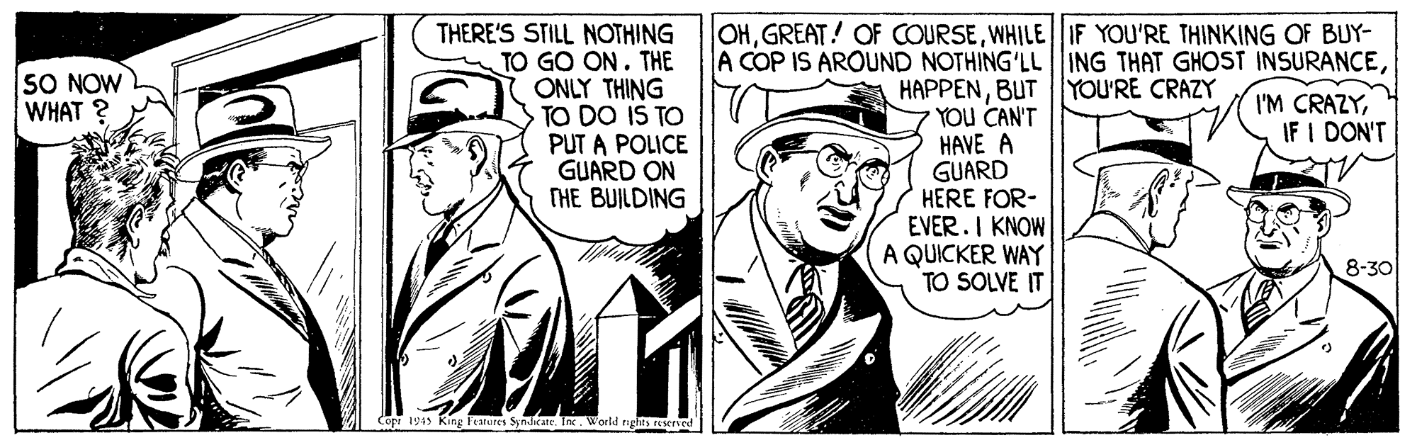 Drawing OCR: THERE'S STILL NOTHING TO GO ON. THE ONLY THING TO DO IS TO PUT A POLICE GUARD ON THE BUILDING OHWHILE|IF YOU'RE THINKING OF BUY- A COP IS AROUND NOTHING'LLING THAT GHOST INSURANCEBUTYOU'RE CRAZY YOU CAN'T HAVE A GUARD HERE FOR- EVER.I KNOW A QUICKER WAY TO SOLVE IT SO NOW WHAT ? I'M CRAZYIF I DON'T 8-30 Copr 1945 King Features Syndicate. TneWorld rghts rserved THERE'S STILL NOTHING TO GO ON. THE ONLY THING TO DO IS TO PUT A POLICE GUARD ON THE BUILDING OHGREAT! OF COURSEWHILE|IF YOU'RE THINKING OF BUY- A COP IS AROUND NOTHING'LLING THAT GHOST INSURANCEBUTYOU'RE CRAZY YOU CAN'T HAVE A GUARD HERE FOR- EVER.I KNOW A QUICKER WAY TO SOLVE IT SO NOW WHAT ? I'M CRAZYIF I DON'T 8-30 Copr 1945 King Features Syndicate. TneWorld rghts rserved