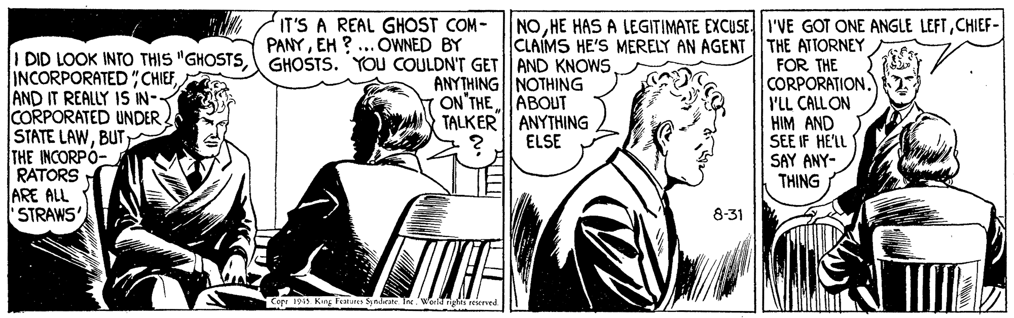 Parallel OCR: IT'S A REAL GHOST COM- PANYEH ? ... OWNED BY GHOSTS. YOU COULDN'T GET AND KNOWS NOCHIEF- CLAIMS HE'S MERELY AN AGENT THE ATTORNEY I DID LOOK INTO THIS "GHOSTS INCORPORATED"CHIEFAND IT REALLY 1S IN- CORPORATED UNDER STATE LAWBUT; THE INCORPÓ- RATORS ARE ALL STRAWS FOR THE CORPORATION. I'LL CALL ON HIM AND SEE IF HE'LL SAY ANY- THING ANYTHING | NOTHING ON'THE ABOUT TALKER| ANYTHING ELSE 8-31 Copr 1949 King Features Syndicate Ine World rights reserved IT'S A REAL GHOST COM- PANYEH ? ... OWNED BY GHOSTS. YOU COULDN'T GET AND KNOWS NOHE HAS A LEGITIMATE EXCUSE I'VE GOT ONE ANGLE LEFTCHIEF- CLAIMS HE'S MERELY AN AGENT THE ATTORNEY I DID LOOK INTO THIS "GHOSTS INCORPORATED"CHIEFAND IT REALLY 1S IN- CORPORATED UNDER STATE LAWBUT; THE INCORPÓ- RATORS ARE ALL STRAWS FOR THE CORPORATION. I'LL CALL ON HIM AND SEE IF HE'LL SAY ANY- THING ANYTHING | NOTHING ON'THE ABOUT TALKER| ANYTHING ELSE 8-31 Copr 1949 King Features Syndicate Ine World rights reserved