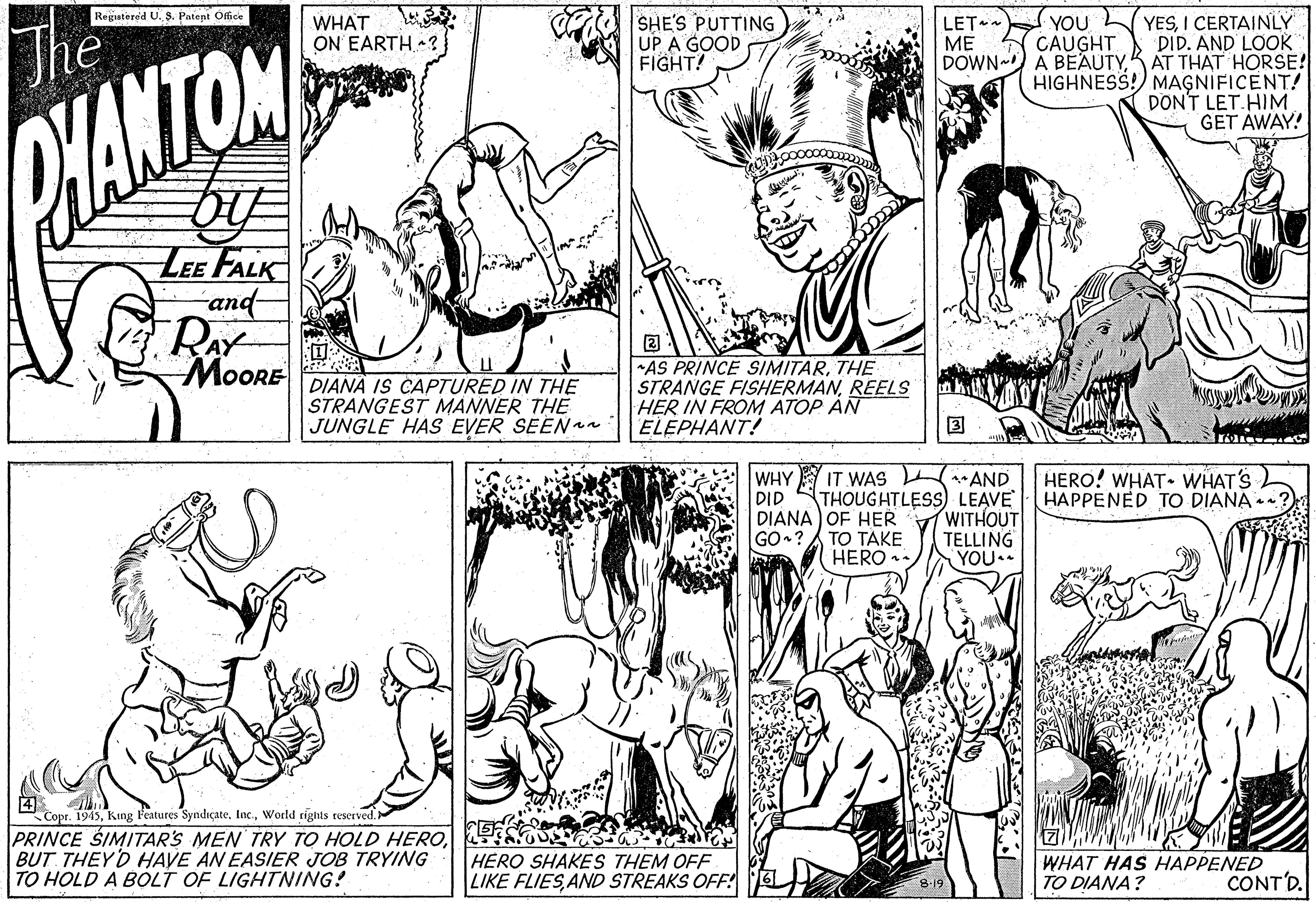 Organism OCR: SHE'S PUTTING UP A GOOD FIGHT! YESI CERTAINLY DID. AND LOOK DOWN ) A BEAUTYK AT THAT HORSE! HIGHNESS! MAGNIFICENT! DON'T LET.HIM GET AWAY! Regatered U. 3. Patent Office WHAT ON EARTH ? LET ~ ?? YOU CAUGHT The HANTOM LEE FALK -and- RAY MoORE DIANA IS CAPTURED IN THE STRANGEST MANNER THE JUNGLE HAS EVER SEENan ?: AS PRINCE SIMITARTHE STRANGE FISHERMANREELS HER IN FROM ATOP AN ELEPHANT! WHY IT WAS AND THOUGHTLESS LEAVE HERO! WHAT. WHAT'S HAPPENED TO DIANA . DID WITHOUT TELLING YOU.. DIANA OF HER GO ? A TO TAKE HERO . Copr. 1945World rights reserved. PRINCE SIMITARS MEN TRY TO HOLD HEROBUT. THEYD HAVE AN EASIER JOB TRYING TO HOLD A BOLT OF LIGHTNING! HERO SHAKES THEM OFF LIKE FLIESAND STREAKS OFF! WHAT HAS HAPPENED TO DIANA? CONT'D. SHE'S PUTTING UP A GOOD FIGHT! YESI CERTAINLY DID. AND LOOK DOWN ) A BEAUTYK AT THAT HORSE! HIGHNESS! MAGNIFICENT! DON'T LET.HIM GET AWAY! Regatered U. 3. Patent Office WHAT ON EARTH ? LET ~ ?? YOU CAUGHT The HANTOM LEE FALK -and- RAY MoORE DIANA IS CAPTURED IN THE STRANGEST MANNER THE JUNGLE HAS EVER SEENan ? : AS PRINCE SIMITARTHE STRANGE FISHERMANREELS HER IN FROM ATOP AN ELEPHANT! WHY IT WAS AND THOUGHTLESS LEAVE HERO! WHAT. WHAT'S HAPPENED TO DIANA . DID WITHOUT TELLING YOU.. DIANA OF HER GO ? A TO TAKE HERO . Copr. 1945King F'eatures Syndiçate.World rights reserved. PRINCE SIMITARS MEN TRY TO HOLD HEROBUT. THEYD HAVE AN EASIER JOB TRYING TO HOLD A BOLT OF LIGHTNING! HERO SHAKES THEM OFF LIKE FLIESAND STREAKS OFF! WHAT HAS HAPPENED TO DIANA? CONT'D.