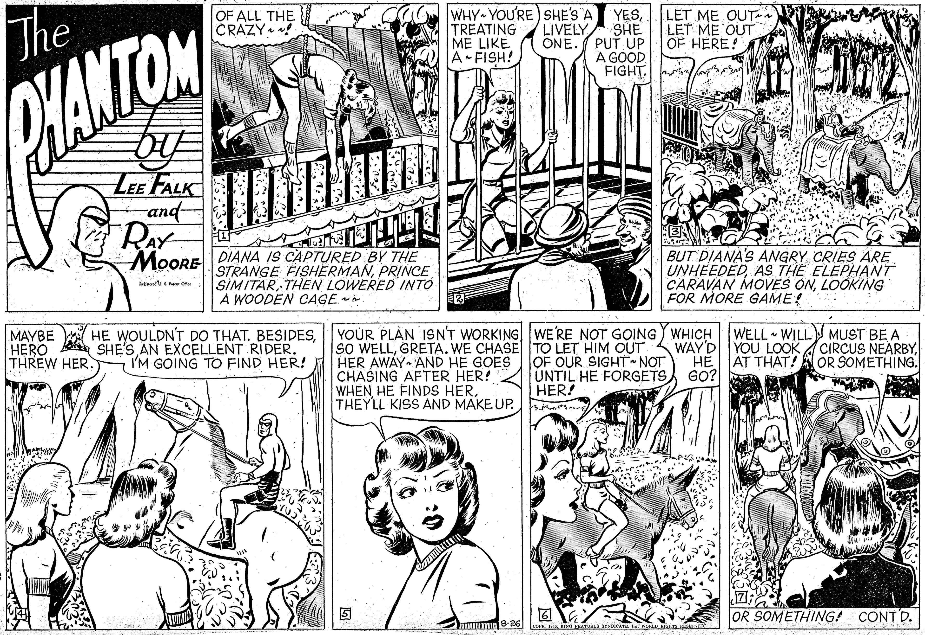 Font OCR: WHY YOU'RE) SHE'S A TREATING LIVELY ONE. ME LIKE A FISH! LET ME OUTaa LET ME OUT OF HERE! OF ALL THE CRAZY. ! The YESSHE PUT UP A GOOD FIGHT. WANTOM LEE FALK and- RAY MOORE DIANA IS CAPTURED BY THE STRANGE FISHERMANPRINCE SIMITARTHEN LOWERED INTO A WOODEN CAGE BUT DIANA'S ANGRY. CRIES ARE UNHEEDEDAS THE ELEPHANT CARAVAN MOVES ONLOOKING FOR MORE GAME! YOUR PLAN ISN'T WORKING WE'RE NOT GOING) WHICH SO WELLGRETA. WE CHASETO LET HIM OUT OF OUR SIGHT NOT UNTIL HE FORGETS HE WOULDN'T DO THAT. BESIDESWELL WILL MUST BE A MAYBE HERO A SHE'S AN EXCELLENT RIDER. THREW HER. WAY'D YOU LOOK A CIRCUS NEARBYHE HER AWAY AND HE GOES CHASING AFTER HER! WHEN HE FINDS HERTHEYLL KISS AND MAKE UP. I'M GOING TO FIND HER! AT THAT! AOR SOMETHING. GO? HER! OR SOMETHING! CONTD. uumm 8-26 OE ha ENTURS SYNICATEbw. ALO ATR WHY YOU'RE) SHE'S A TREATING LIVELY ONE. ME LIKE A FISH! LET ME OUTaa LET ME OUT OF HERE! OF ALL THE CRAZY. ! The YESSHE PUT UP A GOOD FIGHT. WANTOM LEE FALK and- RAY MOORE DIANA IS CAPTURED BY THE STRANGE FISHERMANPRINCE SIMITARTHEN LOWERED INTO A WOODEN CAGE BUT DIANA'S ANGRY. CRIES ARE UNHEEDEDAS THE ELEPHANT CARAVAN MOVES ONLOOKING FOR MORE GAME! YOUR PLAN ISN'T WORKING WE'RE NOT GOING) WHICH SO WELLGRETA. WE CHASETO LET HIM OUT OF OUR SIGHT NOT UNTIL HE FORGETS HE WOULDN'T DO THAT. BESIDESWELL WILL MUST BE A MAYBE HERO A SHE'S AN EXCELLENT RIDER. THREW HER. WAY'D YOU LOOK A CIRCUS NEARBYHE HER AWAY AND HE GOES CHASING AFTER HER! WHEN HE FINDS HERTHEYLL KISS AND MAKE UP. I'M GOING TO FIND HER! AT THAT! AOR SOMETHING. GO? HER! OR SOMETHING! CONTD. uumm 8-26 OE ha ENTURS SYNICATEbw. ALO ATR