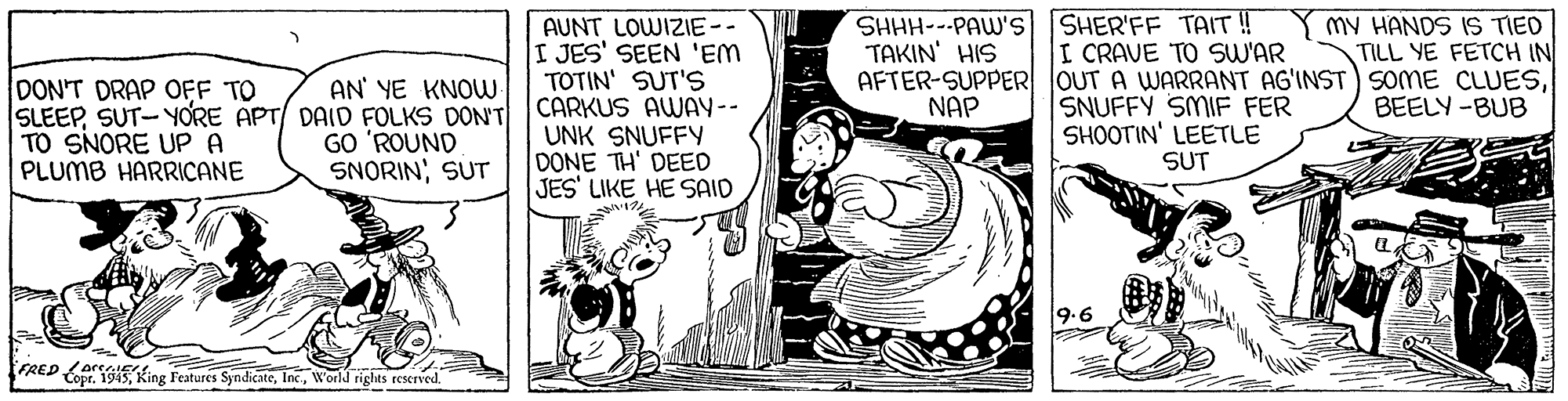Comic book OCR: SHHH---PAW'S SHER'FF TAIT ! ???IN' ?S MY HANDS IS TIED TILL YE FETCH IN DON'T DRAP OFF TO SLEEPSUT-YORE APT/ DAID FOLKS DON'T TO SNORE UP A PLUMB HARRICANE AUNT LOWIZIE-- I JES' SEEN 'EM TOTIN' SUT'S CARKUS AWAY-- UNK SNUFFY DONE TH' DEED JES' LIKE HE SAID I CRAVE TO SW'AR AFTER-SUPPER OUT A WARRANT AG'INST) SOME CLUESSNUFFY SMIF FER SHOOTIN' LEETLE SUT AN' YE KNOW NAP BEELY -BUB GO 'ROUND SNORIN; SUT 9.6 FRED orSGISKing Features SyndicateWorld riglhts reserved. SHHH---PAW'S SHER'FF TAIT ! ???IN' ?S MY HANDS IS TIED TILL YE FETCH IN DON'T DRAP OFF TO SLEEPSUT-YORE APT/ DAID FOLKS DON'T TO SNORE UP A PLUMB HARRICANE AUNT LOWIZIE-- I JES' SEEN 'EM TOTIN' SUT'S CARKUS AWAY-- UNK SNUFFY DONE TH' DEED JES' LIKE HE SAID I CRAVE TO SW'AR AFTER-SUPPER OUT A WARRANT AG'INST) SOME CLUESSNUFFY SMIF FER SHOOTIN' LEETLE SUT AN' YE KNOW NAP BEELY -BUB GO 'ROUND SNORIN; SUT 9.6 FRED orSGISKing Features SyndicateWorld riglhts reserved.