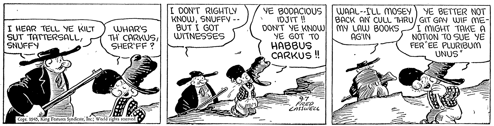 Parallel OCR: I DON'T RIGHTLY KNOWSNUFFY -- BUT Í GOT WITNESSES YE BODACIOUS IDJIT ! DON'T YE KNOW YE GOT TO HABBUS CARKUS ! WAAL--ILL MOSEY YE BETTER NOT BACK AN' CULL THRU/ GIT GAY WIF ME- MY LAW BOOKS AG'IN I HEAR TELL YE KILT SUT TATTERSALLSNUFFY WHAR'S TH' CARKUSSHER'FF ? I MIGHT TAKE A NOTION TO SUE YE FER EE PLURIBUM UNUS 9.7 FRED LASSWELL Copr. 1945Inc; World rights rescrved. I DON'T RIGHTLY KNOWSNUFFY -- BUT Í GOT WITNESSES YE BODACIOUS IDJIT ! DON'T YE KNOW YE GOT TO HABBUS CARKUS ! WAAL--ILL MOSEY YE BETTER NOT BACK AN' CULL THRU/ GIT GAY WIF ME- MY LAW BOOKS AG'IN I HEAR TELL YE KILT SUT TATTERSALLSNUFFY WHAR'S TH' CARKUSSHER'FF ? I MIGHT TAKE A NOTION TO SUE YE FER EE PLURIBUM UNUS 9.7 FRED LASSWELL Copr. 1945King Features SyndicateInc; World rights rescrved.