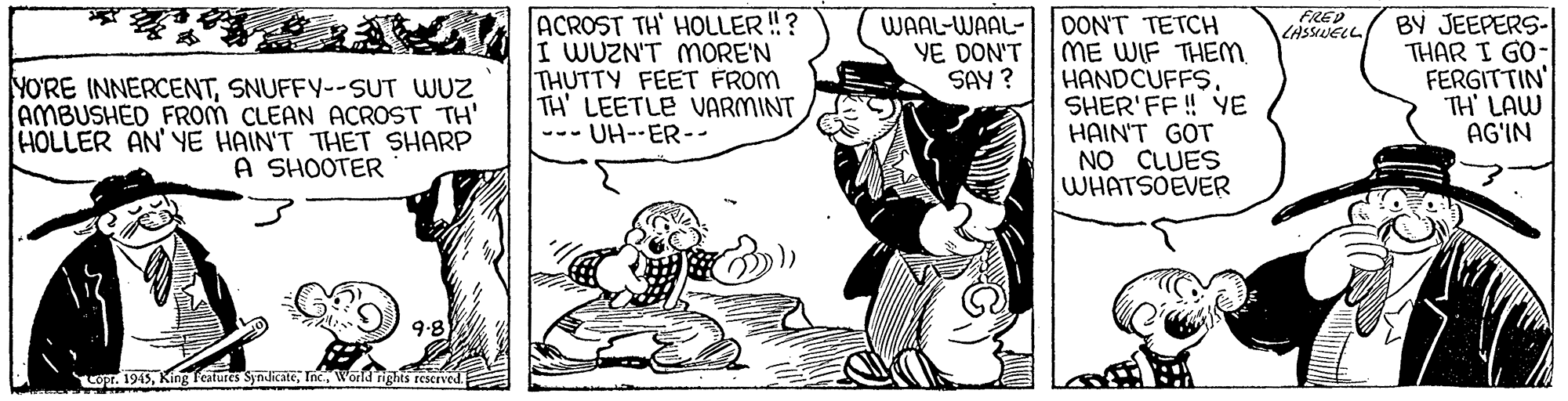 Rectangle OCR: FRED LASSUELL ACROST TH' HOLLER ! ? I WUZN'T MORE'N THUTTY FEET FROM TH' LEETLE VARMINT --- UH--ER-- OON'T TETCH ME WIF THEM. HANDCUFFS. SHER'FF ! YE HAIN'T GOT NO CLUES WHATSOEVER BY JEEPERS- THAR I GO- FERGITTIN' TH' LAW AG'IN WAAL-WAAL- YE DON'T SAY ? YO'RE INNERCENTSNUFFY--SUT WUZ AMBUSHED FROM CLEAN ACROST TH' HOLLER AN' YE HAIN'T THET SHARP A SHOOTER 9.8 LOT. 1945World nights reserved FRED LASSUELL ACROST TH' HOLLER ! ? I WUZN'T MORE'N THUTTY FEET FROM TH' LEETLE VARMINT --- UH--ER-- OON'T TETCH ME WIF THEM. HANDCUFFS. SHER'FF ! YE HAIN'T GOT NO CLUES WHATSOEVER BY JEEPERS- THAR I GO- FERGITTIN' TH' LAW AG'IN WAAL-WAAL- YE DON'T SAY ? YO'RE INNERCENTSNUFFY--SUT WUZ AMBUSHED FROM CLEAN ACROST TH' HOLLER AN' YE HAIN'T THET SHARP A SHOOTER 9.8 LOT. 1945King Features SyndicateWorld nights reserved