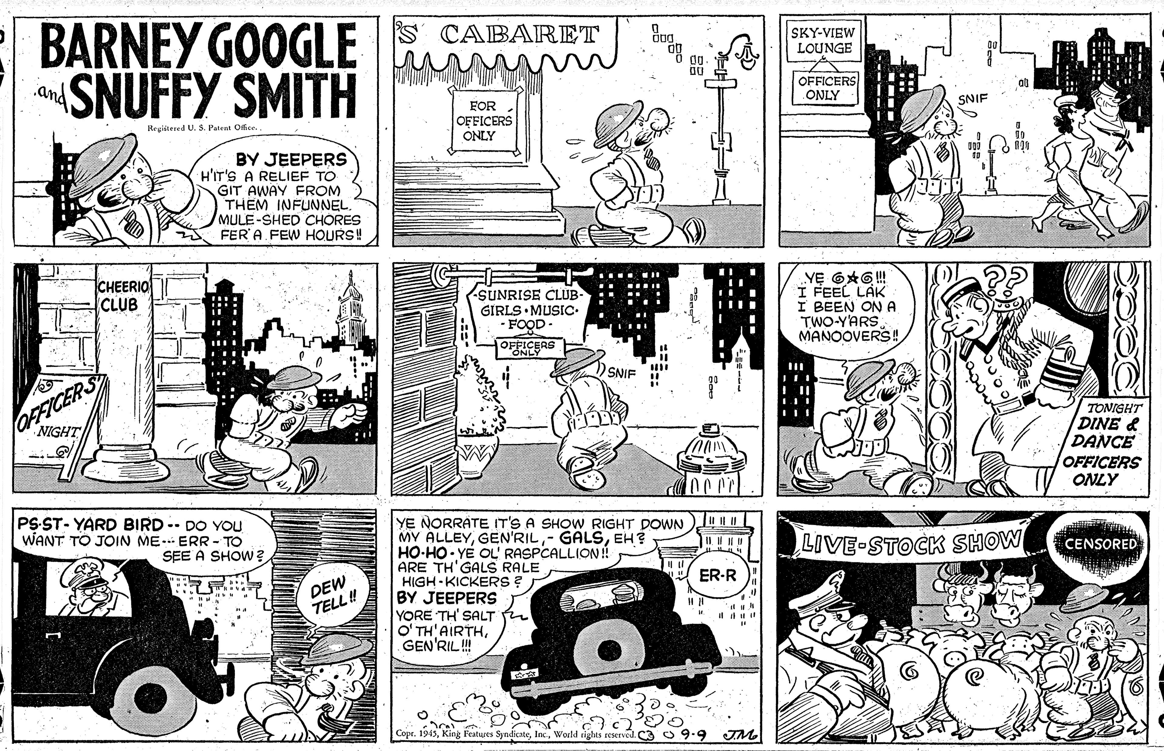 Style OCR: BARNEY GOOGLE SNUFFY SMITH S CABARET SKY-VIEW LOUNGE .and OFFICERS ONLY FOR OFFICERS ONLY SNIF Regiitered U. S. Patent Office. BY JEEPERS H'IT'S A RELIEF TO GIT AWAY FROM THEM INFUNNEL. MULE-SHED CHORES FER' A FEW HOURS! CHEERIO CLUB SUNRISE CLUB- GIRLS MUSIC- -FOOD I FEEL LAK I BEEN ON A TWO-YARS MANOOVERS! OFFICERS OFFICERS NIGHT SNIF TONIGHT DINE & DANCE OFFICERS ONLY PS ST- YARD BIRD -- DO YOU WANT TO JOIN ME.. ERR - TO SEE A SHOW? YE NORRATE IT'S A SHOW RIGHT DOWN MY ALLEYGEN'RIL HO-HO YE OL' RASPCALLION! ARE TH'GALS RALE HIGH-KICKERS ? BY JEEPERS YORE TH' SALT O' TH'AIRTHGEN'RIL! GALSEH? LIVE-STOCK SHOW CENSORED DEW TELL ! ER-R Copr. 1945Would ighes seserved. C3 O 9.9 TM ::. BARNEY GOOGLE SNUFFY SMITH S CABARET SKY-VIEW LOUNGE .and OFFICERS ONLY FOR OFFICERS ONLY SNIF Regiitered U. S. Patent Office. BY JEEPERS H'IT'S A RELIEF TO GIT AWAY FROM THEM INFUNNEL. MULE-SHED CHORES FER' A FEW HOURS! CHEERIO CLUB SUNRISE CLUB- GIRLS MUSIC- -FOOD I FEEL LAK I BEEN ON A TWO-YARS MANOOVERS! OFFICERS OFFICERS NIGHT SNIF TONIGHT DINE & DANCE OFFICERS ONLY PS ST- YARD BIRD -- DO YOU WANT TO JOIN ME.. ERR - TO SEE A SHOW? YE NORRATE IT'S A SHOW RIGHT DOWN MY ALLEYGEN'RIL HO-HO YE OL' RASPCALLION! ARE TH'GALS RALE HIGH-KICKERS ? BY JEEPERS YORE TH' SALT O' TH'AIRTHGEN'RIL! GALSEH? LIVE-STOCK SHOW CENSORED DEW TELL ! ER-R Copr. 1945King Peatwes SyndicateWould ighes seserved. C3 O 9.9 TM ::.