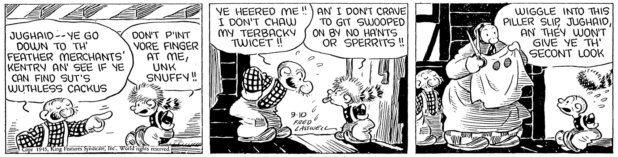 Fictional character OCR: YE HEERED ME !) AN I DON'T CRAVE I DON'T CHAW MY TERBACKY TWICET ! TO GIT SWOOPED SINUH ON A8 NO OR SPERRITS! WIGGLE INTO THIS PILLER SLIPAN THEY WON'T GIVE YE TH' SECONT LOOK JUGHAID--YE GO DOWN TO TH' FEATHER MERCHANTS' KENTRY AN' SEE IF YE CAN FIND SUT'S WUTHLESS CACKUS DON'T P'INT YORE FINGER AT MEUNK SNUFFY!! 9. 10 FRED LASSWEC Copr 1945World ights reserved YE HEERED ME !) AN I DON'T CRAVE I DON'T CHAW MY TERBACKY TWICET ! TO GIT SWOOPED SINUH ON A8 NO OR SPERRITS! WIGGLE INTO THIS PILLER SLIPAN THEY WON'T GIVE YE TH' SECONT LOOK JUGHAID--YE GO DOWN TO TH' FEATHER MERCHANTS' KENTRY AN' SEE IF YE CAN FIND SUT'S WUTHLESS CACKUS DON'T P'INT YORE FINGER AT MEUNK SNUFFY!! 9. 10 FRED LASSWEC Copr 1945King Featurés SyndicaleWorld ights reserved
