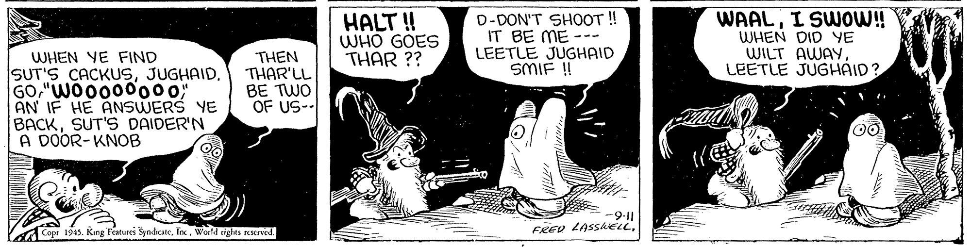 Humour OCR: HALT ! WHO GOES THAR ?? D-DON'T SHOOT ! IT BE ME --- LEETLE JUGHAID SMIF! WAALI SWO!! WHEN DID YE WILT AWAYLEETLE JUGHAID? WHEN YE FIND SUT'S CACKUSJUGHAID. GO"WO0000000 AN IF HE ANSWERS YE BACKSUT'S DAIDER'N A DOOR-KNOB THEN THAR'LL BE TWO OF US-- 00 -9-11 FRED LASShELLInc. World rights rescrved. HALT ! WHO GOES THAR ?? D-DON'T SHOOT ! IT BE ME --- LEETLE JUGHAID SMIF! WAALI SWO!! WHEN DID YE WILT AWAYLEETLE JUGHAID? WHEN YE FIND SUT'S CACKUSJUGHAID. GO"WO0000000 AN IF HE ANSWERS YE BACKSUT'S DAIDER'N A DOOR-KNOB THEN THAR'LL BE TWO OF US-- 00 -9-11 FRED LASShELLCopr 1945. King Features SyndicateInc. World rights rescrved.
