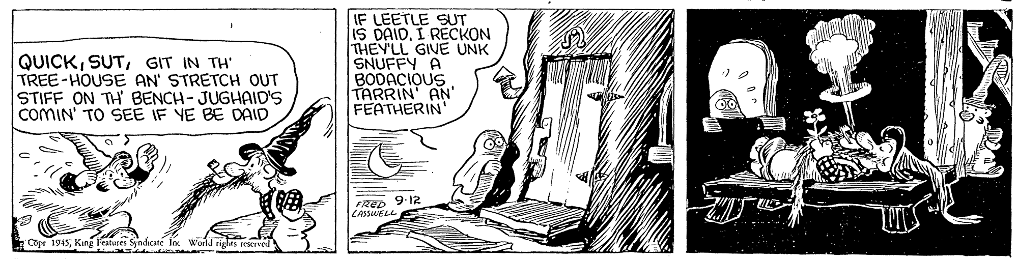 Fictional character OCR: QUICKGIT IN TH' TREE-HOUSE AN' STRETCH OUT STIFF ON TH' BENCH- JUGHAID'S COMIN' TO SEE IF YE BE DAID IF LEETLE SUT IS DAIDI RECKON THEY'LL GIVE UNK SNUFFY A BODACIQUS TARRIN' AN' FEATHERIN' FRED 9.12 LASSWELL Copr 1945King l'eatures Syndicate Inc World rights rescrved QUICKGIT IN TH' TREE-HOUSE AN' STRETCH OUT STIFF ON TH' BENCH- JUGHAID'S COMIN' TO SEE IF YE BE DAID IF LEETLE SUT IS DAIDI RECKON THEY'LL GIVE UNK SNUFFY A BODACIQUS TARRIN' AN' FEATHERIN' FRED 9.12 LASSWELL Copr 1945King l'eatures Syndicate Inc World rights rescrved